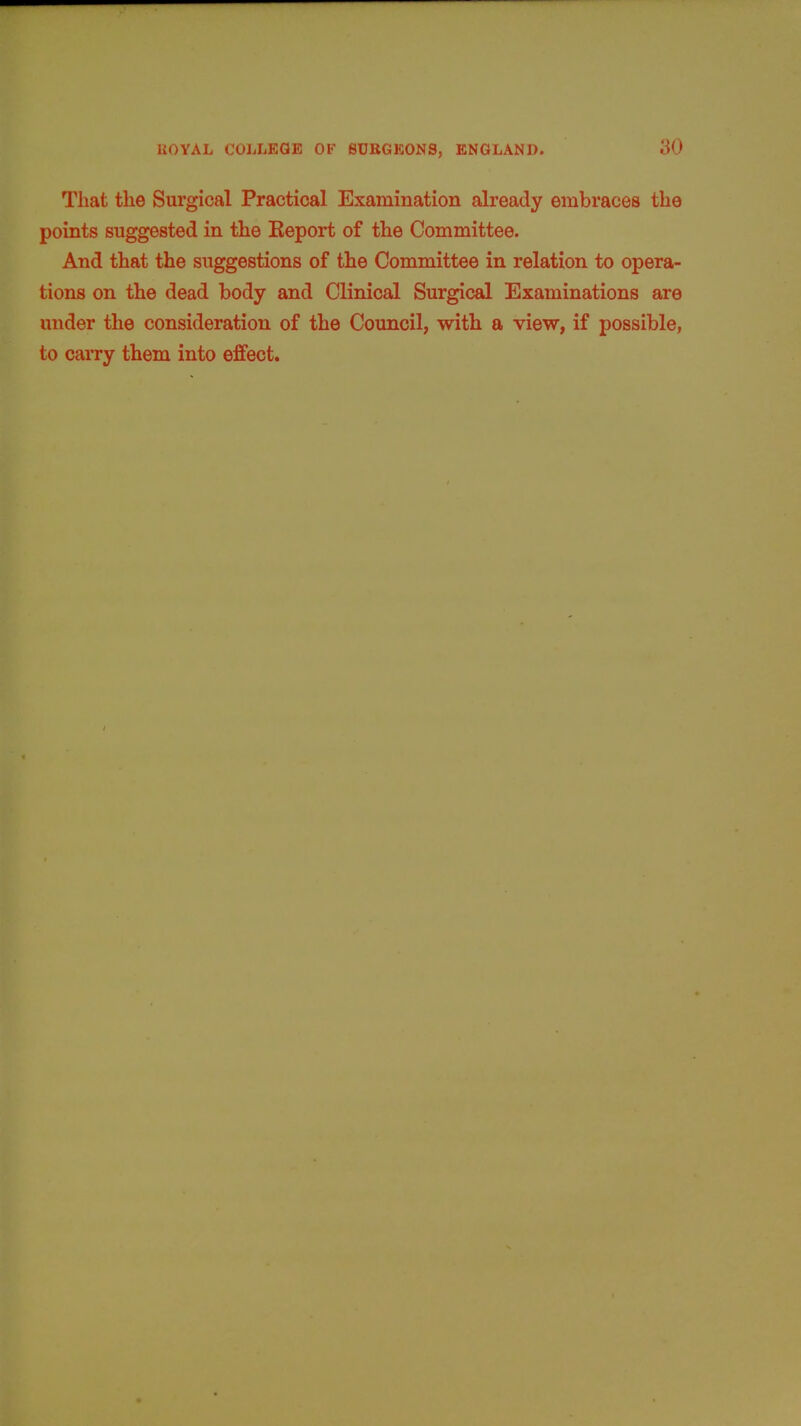 That the Surgical Practical Examination already embraces the points suggested in the Keport of the Committee. And that the suggestions of the Committee in relation to opera- tions on the dead body and Clinical Surgical Examinations are under the consideration of the Council, with a view, if possible, to carry them into effect.