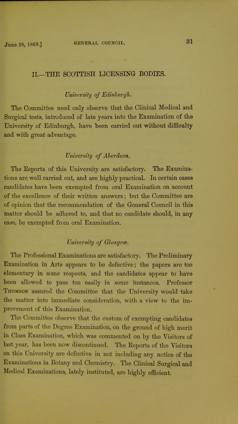 II.—THE SCOTTISH LICENSING BODIES. University of Edinburgh. The Committee need only observe that the Clinical Medical and Surgical tests, introduced of late years into the Examination of the University of Edinburgh, have been carried out without difficulty and with great advantage. University of Aberdeen. The Keports of this University are satisfactory. The Examina- tions are well carried out, and are highly practical. In certain cases candidates have been exempted from oral Examination on account of the excellence of their written answers; but the Committee are of opinion that the recommendation of the General Council in this matter should be adhered to, and that no candidate should, in any case, be exempted from oral Examination. University of Glasgow. The Professional Examinations are satisfactory. The Preliminary Examination in Arts appears to be defective; the papers are too elementary in some respeots, and the candidates appear to have been allowed to pass too easily in some instances. Professor Thomson assured the Committee that the University would take the matter into immediate consideration, with a view to the im- provement of this Examination. The Committee observe that the custom of exempting candidates from parts of the Degree Examination, on the ground of high merit in Class Examination, which was commented on by the Visitors of last year, has been now discontinued. The Reports of the Visitors on this University are defective in not including any notice of the Examinations in Botany and Chemistry. The Clinical Surgical and Medical Examinations, lately instituted, are highly efficient.