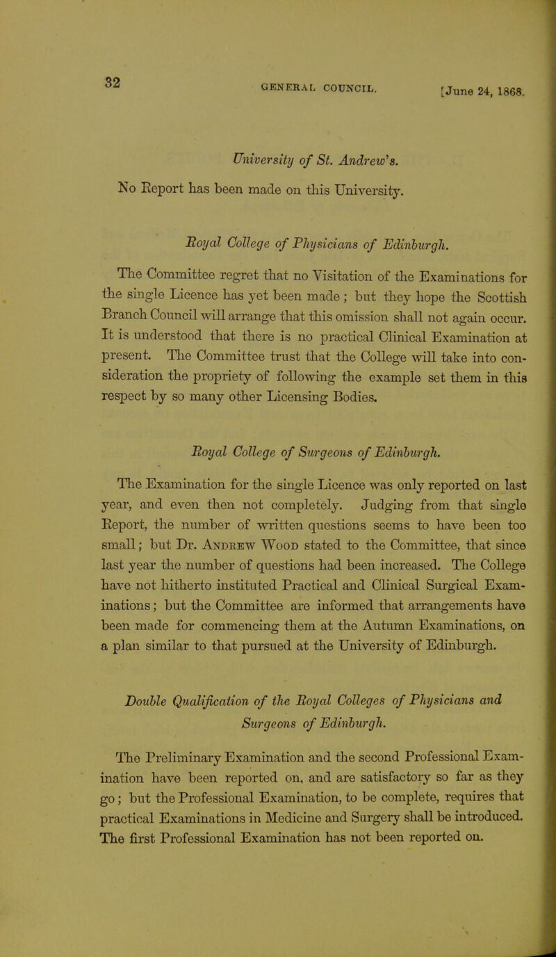 GENERAL COUNCIL. [June 24, 1868. University of St. Andrew's. No Report has been made on this University. Boyal College of Physicians of Edinburgh. The Committee regret that no Visitation of the Examinations for the single Licence has yet been made ; but they hope the Scottish Branch Council will arrange that this omission shall not again occur. It is understood that there is no practical Clinical Examination at present. The Committee trust that the College will take into con- sideration the propriety of following the example set them in this respect by so many other Licensing Bodies. Royal College of Surgeons of Edinburgh. The Examination for the single Licence was only reported on last year, and even then not completely. Judging from that single Report, the number of written questions seems to have been too small; but Dr. Andrew Wood stated to the Committee, that since last year the number of questions had been increased. The College have not hitherto instituted Practical and Clinical Surgical Exam- inations ; but the Committee are informed that arrangements have been made for commencing them at the Autumn Examinations, on a plan similar to that pursued at the University of Edinburgh. Double Qualification of the Royal Colleges of Physicians and Surgeons of Edinburgh. The Preliminary Examination and the second Professional Exam- ination have been reported on, and are satisfactory so far as they go; but the Professional Examination, to be complete, requires that practical Examinations in Medicine and Surgery shall be introduced. The first Professional Examination has not been reported on.