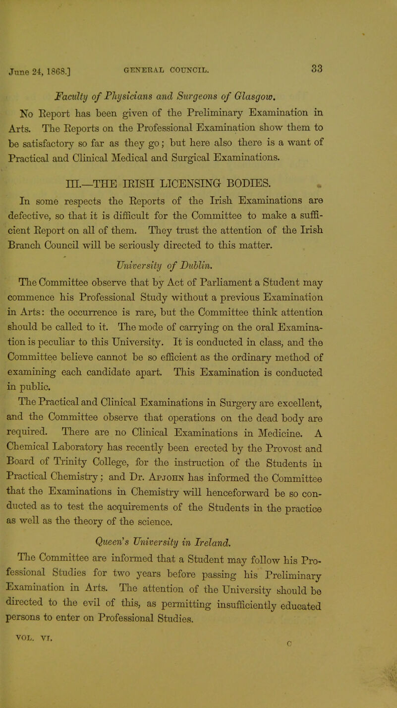 Faculty of Physicians and Surgeons of Glasgow. No Report has been given of the Preliminary Examination in Arts. The Reports on the Professional Examination show them to be satisfactory so far as they go; but here also there is a want of Practical and Clinical Medical and Surgical Examinations. HI.—THE IRISH LICENSING BODIES. In some respects the Reports of the Irish Examinations are defective, so that it is difficult for the Committee to make a suffi- cient Report on all of them. They trust the attention of the Irish Branch Council will be seriously directed to this matter. University of Dublin. The Committee observe that by Act of Parliament a Student may commence his Professional Study without a previous Examination in Arts: the occurrence is rare, but the Committee think attention should be called to it. The mode of carrying on the oral Examina- tion is peculiar to this University. It is conducted in class, and the Committee believe cannot be so efficient as the ordinary method of examining each candidate apart. This Examination is conducted in public. The Practical and Clinical Examinations in Surgery are excellent, and the Committee observe that operations on the dead body are required. There are no Clinical Examinations in Medicine. A Chemical Laboratory has recently been erected by the Provost and Board of Trinity College, for the instruction of the Students in Practical Chemistry; and Dr. Apjohn has informed the Committee that the Examinations in Chemistry will henceforward be so con- ducted as to test the acquirements of the Students in the practice as well as the theory of the science. Queen's University in Ireland. The Committee are informed that a Student may follow his Pro- fessional Studies for two years before passing his Preliminary Examination in Arts. The attention of the University should be directed to the evil of this, as permitting insufficiently educated persons to enter on Professional Studies. VOL. VI.