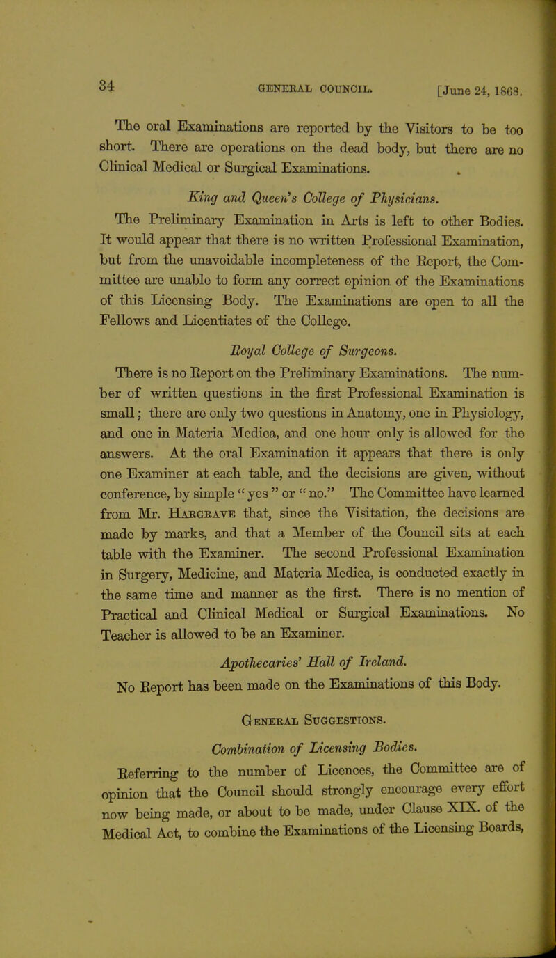 The oral Examinations are reported by the Visitors to be too short. There are operations on the dead body, but there are no Clinical Medical or Surgical Examinations. King and Queen's College of Physicians. The Preliminary Examination in Arts is left to other Bodies. It would appear that there is no written Professional Examination, but from the unavoidable incompleteness of the Keport, the Com- mittee are unable to form any correct opinion of the Examinations of this Licensing Body. The Examinations are open to all the Fellows and Licentiates of the College. Eoyal College of Surgeons. There is no Keport on the Preliminary Examinations. The num- ber of written questions in the first Professional Examination is small; there are oidy two questions in Anatomy, one in Physiology, and one in Materia Medica, and one hour only is allowed for the answers. At the oral Examination it appears that there is only one Examiner at each table, and the decisions are given, without conference, by simple  yes  or  no. The Committee have learned from Mr. Hargrave that, since the Visitation, the decisions are made by marks, and that a Member of the Council sits at each table with the Examiner. The second Professional Examination in Surgery, Medicine, and Materia Medica, is conducted exactly in the same time and manner as the first. There is no mention of Practical and Clinical Medical or Surgical Examinations. No Teacher is allowed to be an Examiner. Apothecaries' Hall of Ireland. No Keport has been made on the Examinations of this Body. General Suggestions. Combination of Licensing Bodies. Keferring to the number of Licences, the Committee are of opinion that the Council should strongly encourage every effort now being made, or about to be made, under Clause XIX. of the Medical Act, to combine the Examinations of the Licensing Boards,