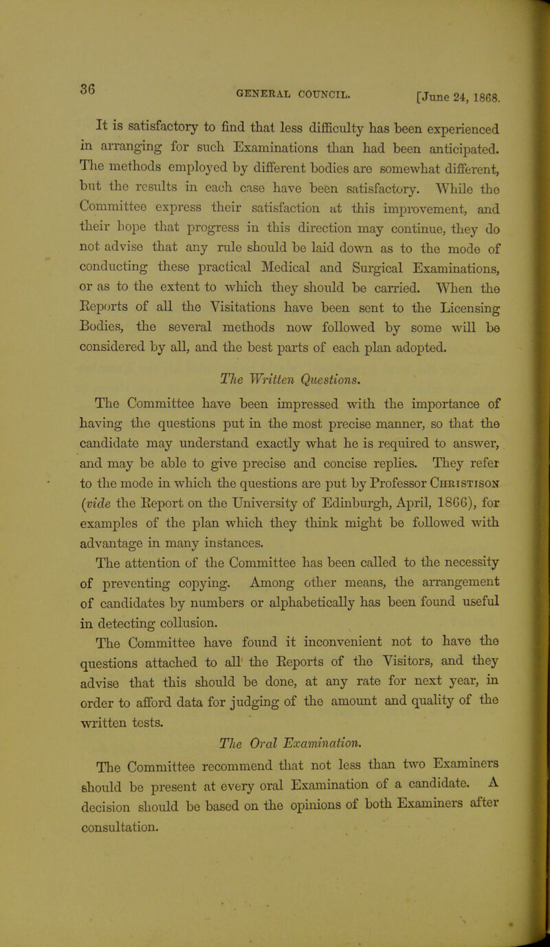 GENERAL COUNCIL. [June 24, 1868. It is satisfactory to find that less difficulty has been experienced in arranging for such Examinations than had been anticipated. The methods employed by different bodies are somewhat different, but the results in each case have been satisfactory. While the Committee express their satisfaction at this improvement, and their hope that progress in this direction may continue, they do not advise that any rule should be laid down as to the mode of conducting these practical Medical and Surgical Examinations, or as to the extent to which they should be carried. When the Eeports of all the Visitations have been sent to the Licensing Bodies, the several methods now followed by some will be considered by all, and the best parts of each plan adopted. The Written Questions. The Committee have been impressed with the importance of having the questions put in the most precise manner, so that the candidate may understand exactly what he is required to answer, and may be able to give precise and concise replies. They refer to the mode in which the questions are put by Professor Christison (vide the Eeport on the University of Edinburgh, April, 1866), for examples of the plan which they think might be followed with advantage in many instances. The attention of the Committee has been called to the necessity of preventing copying. Among other means, the arrangement of candidates by numbers or alphabetically has been found useful in detecting collusion. The Committee have found it inconvenient not to have the questions attached to all the Eeports of the Visitors, and they advise that this should be done, at any rate for next year, in order to afford data for judging of the amount and quality of the written tests. The Oral Examination. The Committee recommend that not less than two Examiners should be present at every oral Examination of a candidate. A decision should be based on the opinions of both Examiners after consultation.