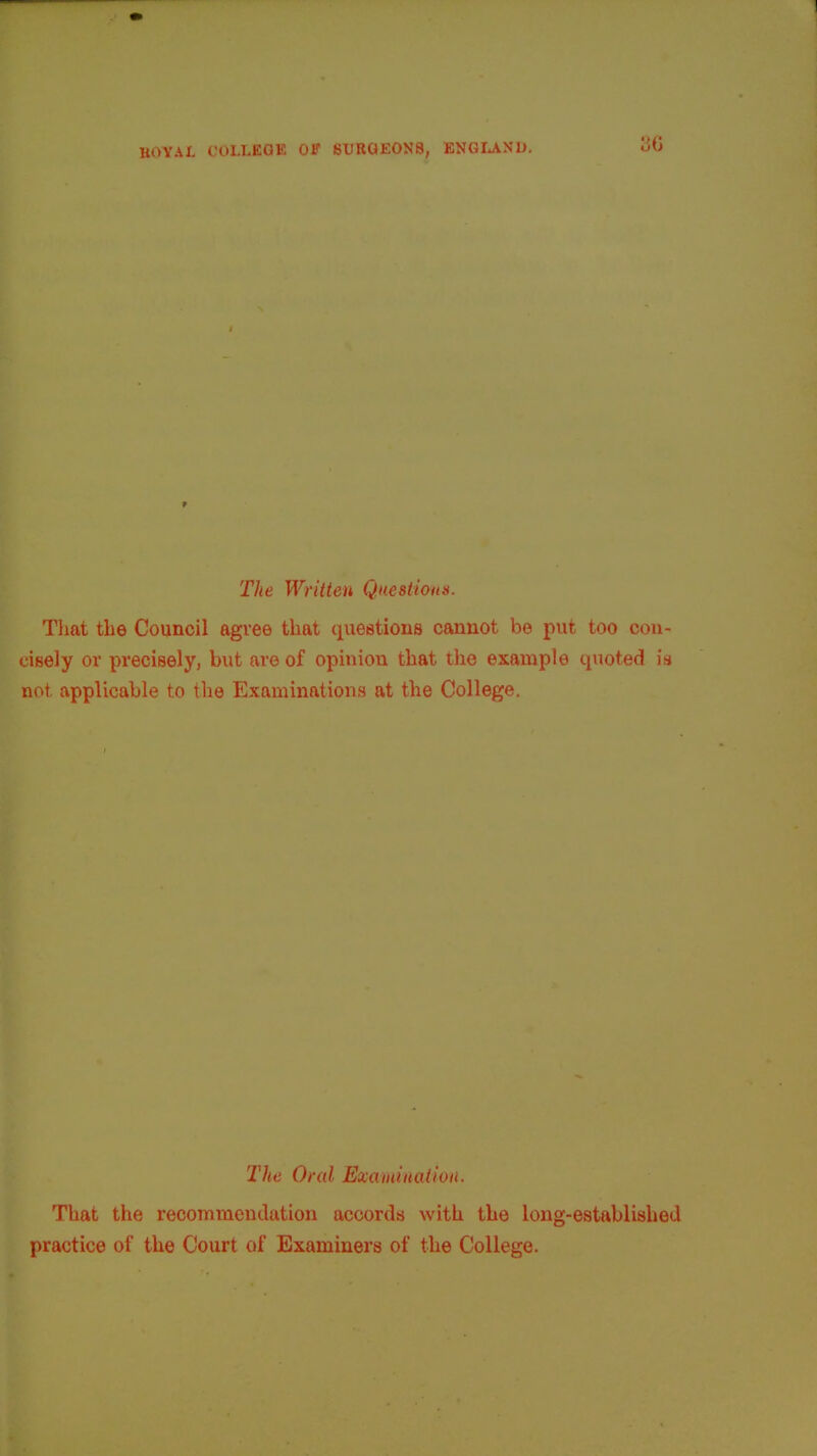 » The Written Questions. That the Council agree that questions cannot be put too con- cisely or precisely, but are of opinion that the example quoted is not applicable to the Examinations at the College. The Oral Examination. That the recommendation accords with the long-established practice of the Court of Examiners of the College.