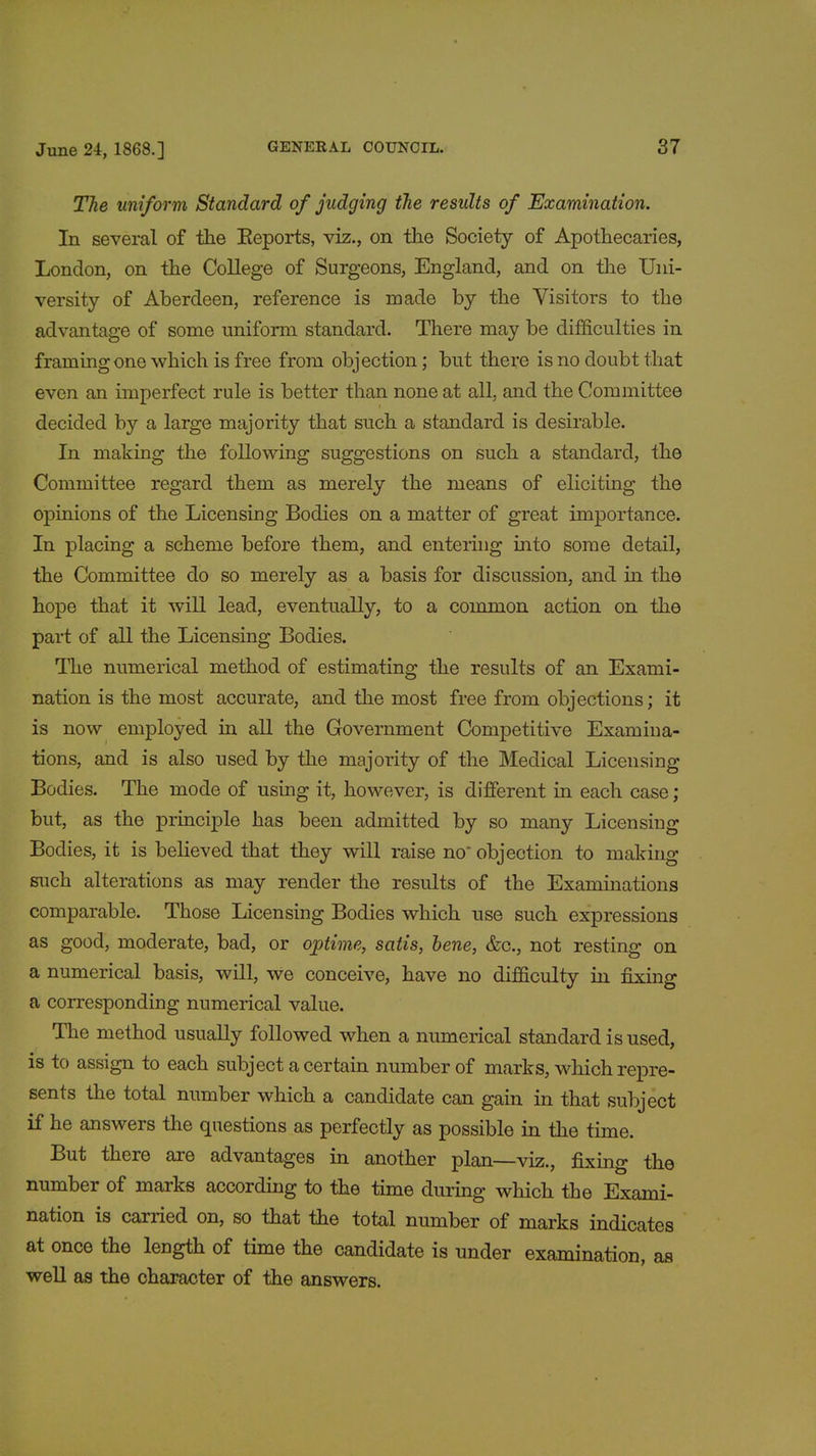 The uniform Standard of judging the residts of Examination. In several of the Beports, viz., on the Society of Apothecaries, London, on the College of Surgeons, England, and on the Uni- versity of Aberdeen, reference is made by the Visitors to the advantage of some uniform standard. There may be difficulties in framing one which is free from objection; but there is no doubt that even an imperfect rule is better than none at all, and the Committee decided by a large majority that such a standard is desirable. In making the following suggestions on such a standard, the Committee regard them as merely the means of eliciting the opinions of the Licensing Bodies on a matter of great importance. In placing a scheme before them, and entering into some detail, the Committee do so merely as a basis for discussion, and in the hope that it will lead, eventually, to a common action on the part of all the Licensing Bodies. The numerical method of estimating the results of an Exami- nation is the most accurate, and the most free from objections; it is now employed in all the Government Competitive Examina- tions, and is also used by the majority of the Medical Licensing Bodies. The mode of using it, however, is different in each case ; but, as the principle has been admitted by so many Licensing Bodies, it is believed that they will raise no objection to making such alterations as may render the results of the Examinations comparable. Those Licensing Bodies which nse such expressions as good, moderate, bad, or ojptime, satis, bene, &c, not resting on a numerical basis, will, we conceive, have no difficulty in fixing a corresponding numerical value. The method usually followed when a numerical standard is used, is to assign to each subject a certain number of marks, which repre- sents the total number which a candidate can gain in that subject if he answers the questions as perfectly as possible in the time. But there are advantages in another plan—viz., fixing the number of marks according to the time during which the Exami- nation is carried on, so that the total number of marks indicates at once the length of time the candidate is under examination, as well as the character of the answers.