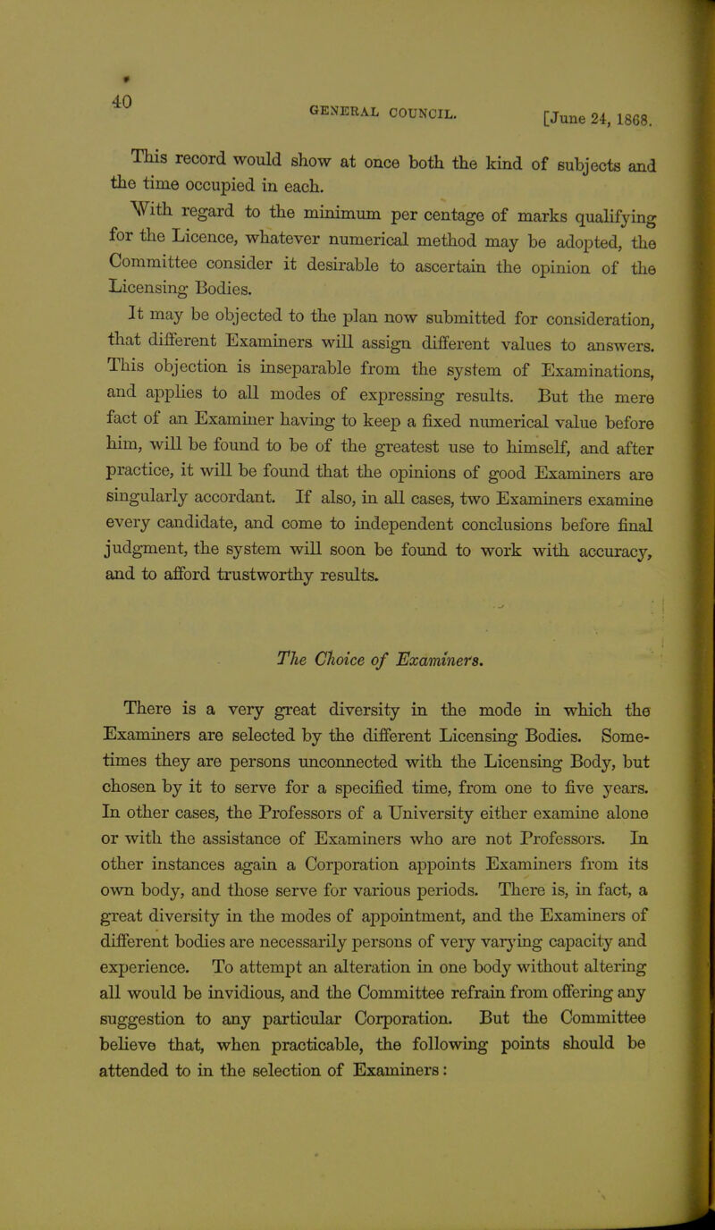 GENERAL COUNCIL. [June 24, 1868. This record would show at once both the kind of subjects and the time occupied in each. With regard to the minimum per centage of marks qualifying for the Licence, whatever numerical method may be adopted, the Committee consider it desirable to ascertain the opinion of the Licensing Bodies. It may be objected to the plan now submitted for consideration, that different Examiners will assign different values to answers. This objection is inseparable from the system of Examinations, and applies to all modes of expressing results. But the mere fact of an Examiner having to keep a fixed numerical value before him, will be found to be of the greatest use to himself, and after practice, it will be found that the opinions of good Examiners are singularly accordant. If also, in all cases, two Examiners examine every candidate, and come to independent conclusions before final judgment, the system will soon be found to work with accuracy, and to afford trustworthy results. The Choice of Examiners. There is a very great diversity in the mode in which the Examiners are selected by the different Licensing Bodies. Some- times they are persons unconnected with the Licensing Body, but chosen by it to serve for a specified time, from one to five years. In other cases, the Professors of a University either examine alone or with the assistance of Examiners who are not Professors. In other instances again a Corporation appoints Examiners from its own body, and those serve for various periods. There is, in fact, a great diversity in the modes of appointment, and the Examiners of different bodies are necessarily persons of very varying capacity and experience. To attempt an alteration in one body without altering all would be invidious, and the Committee refrain from offering any suggestion to any particular Corporation. But the Committee believe that, when practicable, the following points should be attended to in the selection of Examiners: