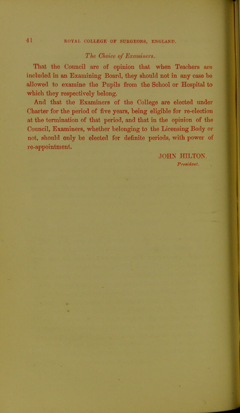 41 The Choice of Examiners. That the Council are of opinion that when Teachers are included in an Examining Board, they should not in any case he allowed to examine the Pupils from the School or Hospital to which they respectively belong. And that the Examiners of the College are elected under Charter for the period of five years, being eligible for re-election at the termination of that period, and that in the opinion of the Council, Examiners, whether belonging to the Licensing Body or not, should only be elected for definite periods, with power of re-appointment. JOHN HILTON, President.