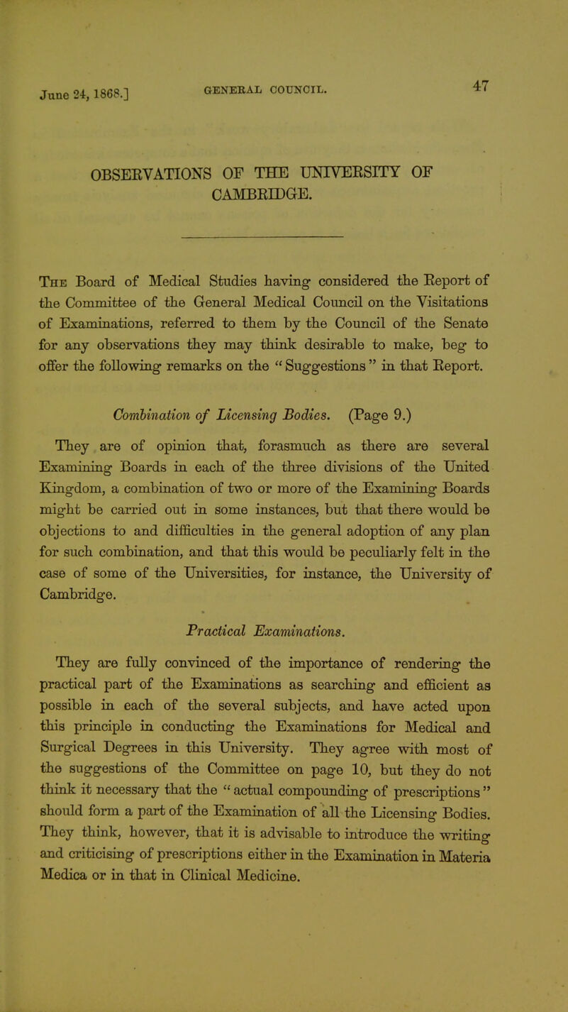 OBSERVATIONS OF THE UNIVERSITY OF CAMBRIDGE. The Board of Medical Studies having considered the Report of the Committee of the General Medical Council on the Visitations of Examinations, referred to them by the Council of the Senate for any observations they may think desirable to make, beg to offer the following remarks on the  Suggestions  in that Report. Combination of Licensing Bodies. (Page 9.) They are of opinion that, forasmuch as there are several Examining Boards in each of the three divisions of the United Kingdom, a combination of two or more of the Examining Boards might be carried out in some instances, but that there would be objections to and difficulties in the general adoption of any plan for such combination, and that this would be peculiarly felt in the case of some of the Universities, for instance, the University of Cambridge. Practical Examinations. They are fully convinced of the importance of rendering the practical part of the Examinations as searching and efficient as possible in each of the several subjects, and have acted upon this principle in conducting the Examinations for Medical and Surgical Degrees in this University. They agree with most of the suggestions of the Committee on page 10, but they do not think it necessary that the  actual compounding of prescriptions  should form a part of the Examination of all the Licensing Bodies. They think, however, that it is advisable to introduce the writing and criticising of prescriptions either in the Examination in Materia Medica or in that in Clinical Medicine.