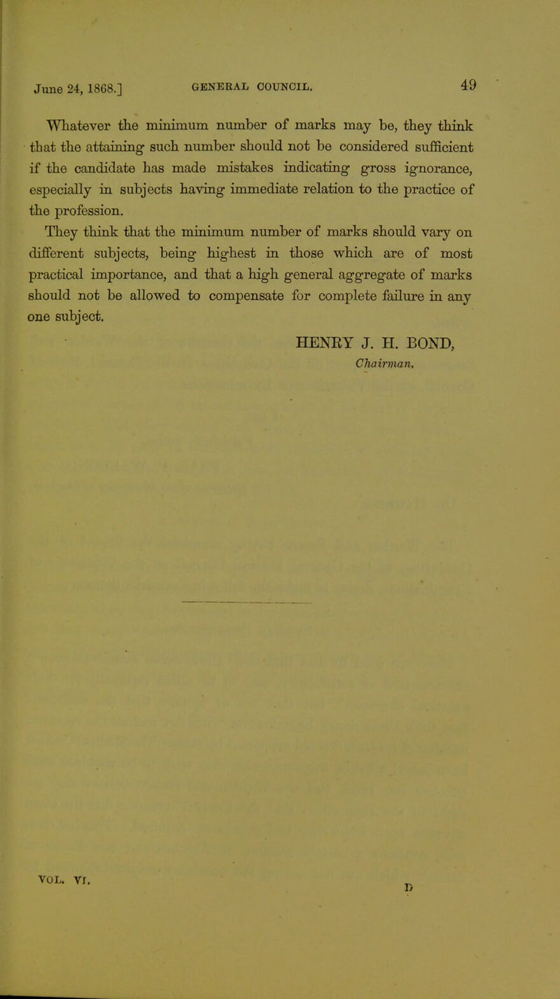 Whatever the minimum number of marks may be, they think that the attaining such number should not be considered sufficient if the candidate has made mistakes indicating gross ignorance, especially in subjects having immediate relation to the practice of the profession. They think that the minimum number of marks should vary on different subjects, being highest in those which are of most practical importance, and that a high general aggregate of marks should not be allowed to compensate for complete failure in any one subject. HENRY J. H. BOND, Chairman, vol. vr. D