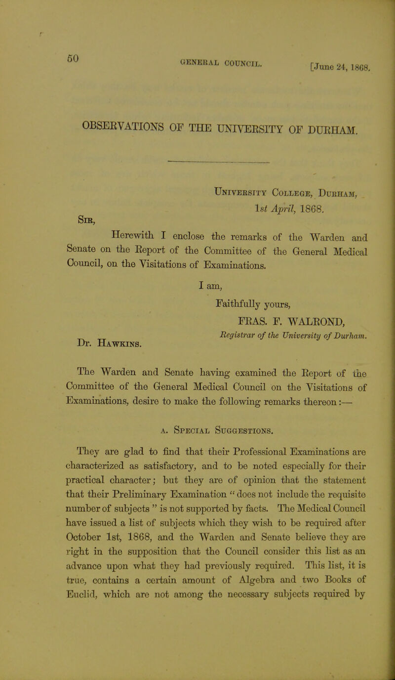 GENERAL COUNCIL. [June 24, 1868. OBSERVATIONS OF THE UNIVERSITY OF DURHAM. University College, Durham, 1st April, 1868. Sir, Herewith I enclose the remarks of the Warden and Senate on the Report of the Committee of the General Medical Council, on the Visitations of Examinations. I am, Faithfully yours, FRAS. F. WALROND, Registrar of the University of Durham. Dr. Hawkins. The Warden and Senate having examined the Report of the Committee of the General Medical Council on the Visitations of Examinations, desire to make the following remarks thereon:— a. Special Suggestions. They are glad to find that their Professional Examinations are characterized as satisfactory, and to be noted especially for their practical character; but they are of opinion that the statement that their Preliminary Examination  does not include the requisite number of subjects  is not supported by facts. The Medical Council have issued a list of subjects which they wish to be required after October 1st, 1868, and the Warden and Senate believe they are right in the supposition that the Council consider this list as an advance upon what they had previously required. This list, it is true, contains a certain amount of Algebra and two Books of Euclid, which are not among the necessary subjects required by