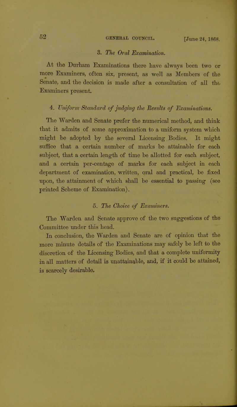 [June 24, 1868. 3. The Oral Examination. At the Durham Examinations there have always been two or more Examiners, often six, present, as well as Members of the Senate, and the decision is made after a consultation of all the Examiners present. 4. Uniform Standard of judging the Besults of Examinations. The Warden and Senate prefer the numerical method, and think that it admits of some approximation to a uniform system which might be adopted by the several Licensing Bodies. It might suffice that a certain number of marks be attainable for each subject, that a certain length of time be allotted for each subject, and a certain per-centage of marks for each subject in each department of examination, written, oral and practical, be fixed upon, the attainment of which shall be essential to passing (see printed Scheme of Examination). 5. The Choice of Examiners. The Warden and Senate approve of the two suggestions of the Committee under this head. In conclusion, the Warden and Senate are of opinion that the more minute details of the Examinations may safely be left to the discretion of the Licensing Bodies, and that a complete uniformity in all matters of detail is unattainable, and, if it could be attained, is scarcely desirable.