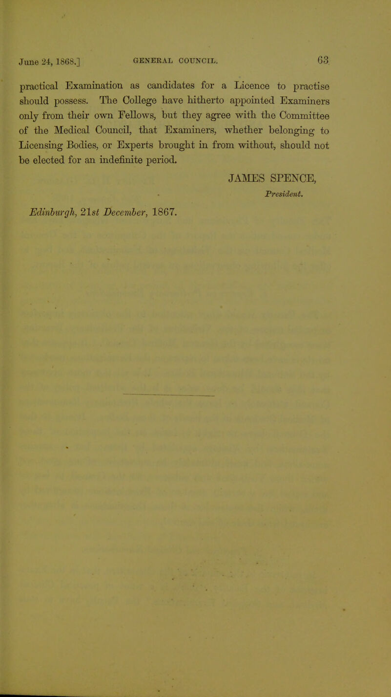 practical Examination as candidates for a Licence to practise should possess. The College have hitherto appointed Examiners only from their own Fellows, but they agree with the Committee of the Medical Council, that Examiners, whether belonging to Licensing Bodies, or Experts brought in from without, should not be elected for an indefinite period. JAMES SPENCE, President. Edinburgh, 21st December, 1867.