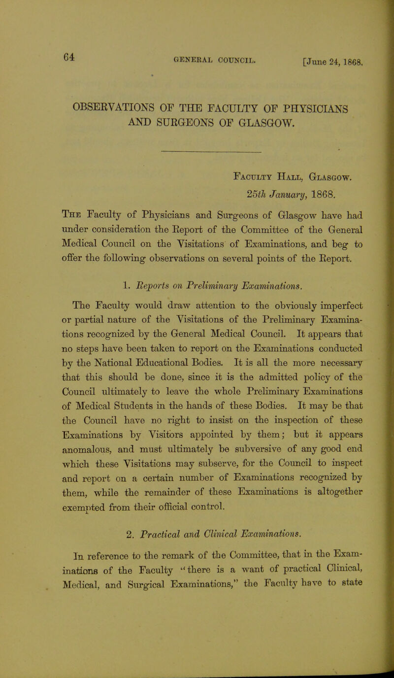 [June 24, 1868. OBSERVATIONS OF THE FACULTY OF PHYSICIANS AND SURGEONS OF GLASGOW. Faculty Hall, Glasgow. 25th January, 1868. The Faculty of Physicians and Surgeons of Glasgow have had under consideration the Report of the Committee of the General Medical Council on the Visitations of Examinations, and beg to offer the following observations on several points of the Report. 1. Beports on Preliminary Examinations. The Faculty would draw attention to the obviously imperfect or partial nature of the Visitations of the Preliminary Examina- tions recognized by the General Medical Council. It appears that no steps have been taken to report on the Examinations conducted by the National Educational Bodies. It is all the more necessary that this should be done, since it is the admitted policy of the Council ultimately to leave the whole Preliminary Examinations of Medical Students in the hands of these Bodies. It may be that the Council have no right to insist on the inspection of these Examinations by Visitors appointed by them; but it appears anomalous, and must ultimately be subversive of any good end which these Visitations may subserve, for the Council to inspect and report on a certain number of Examinations recognized by them, while the remainder of these Examinations is altogether exempted from their official control. 2. Practical and Clinical Examinations. In reference to the remark of the Committee, that in the Exam- inations of the Faculty  there is a want of practical Clinical, Medical, and Surgical Examinations, the Faculty have to state