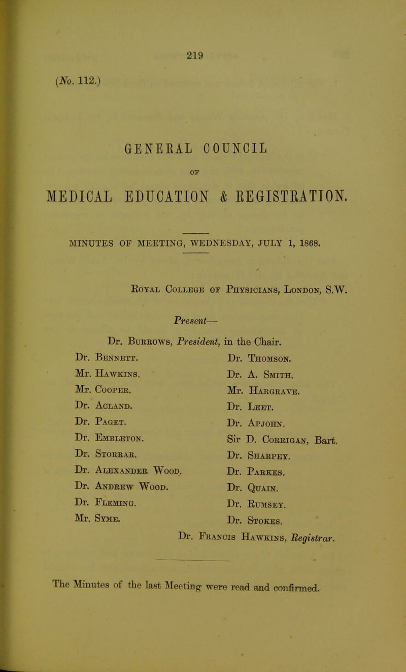 (No. 112.) GENEKAL COUNCIL OF MEDICAL EDUCATION & BEGISTBATION. MINUTES OF MEETING, WEDNESDAY, JULY 1, 1868. Royal College of Physicians, London, S.W. Present— Dr. Burrows, President, in the Chair. Dr. Bennett. Mr. Hawkins. Mr. Cooper. Dr. Aoland. Dr. Paget. Dr. Embleton. Dr. Storrar. Dr. Alexander Wood Dr. Andrew Wood. Dr. Fleming. Mr. Syme. Dr. Thomson. Dr. A. Smith. Mr. Hargrave. Dr. Leet. Dr. Apjohn. Sir D. Corrigan, Bart. Dr. Sharpey. Dr. Parens. Dr. Quain. Dr. Rumsey. Dr. Stokes. Dr. Francis Hawkins, Registrar.