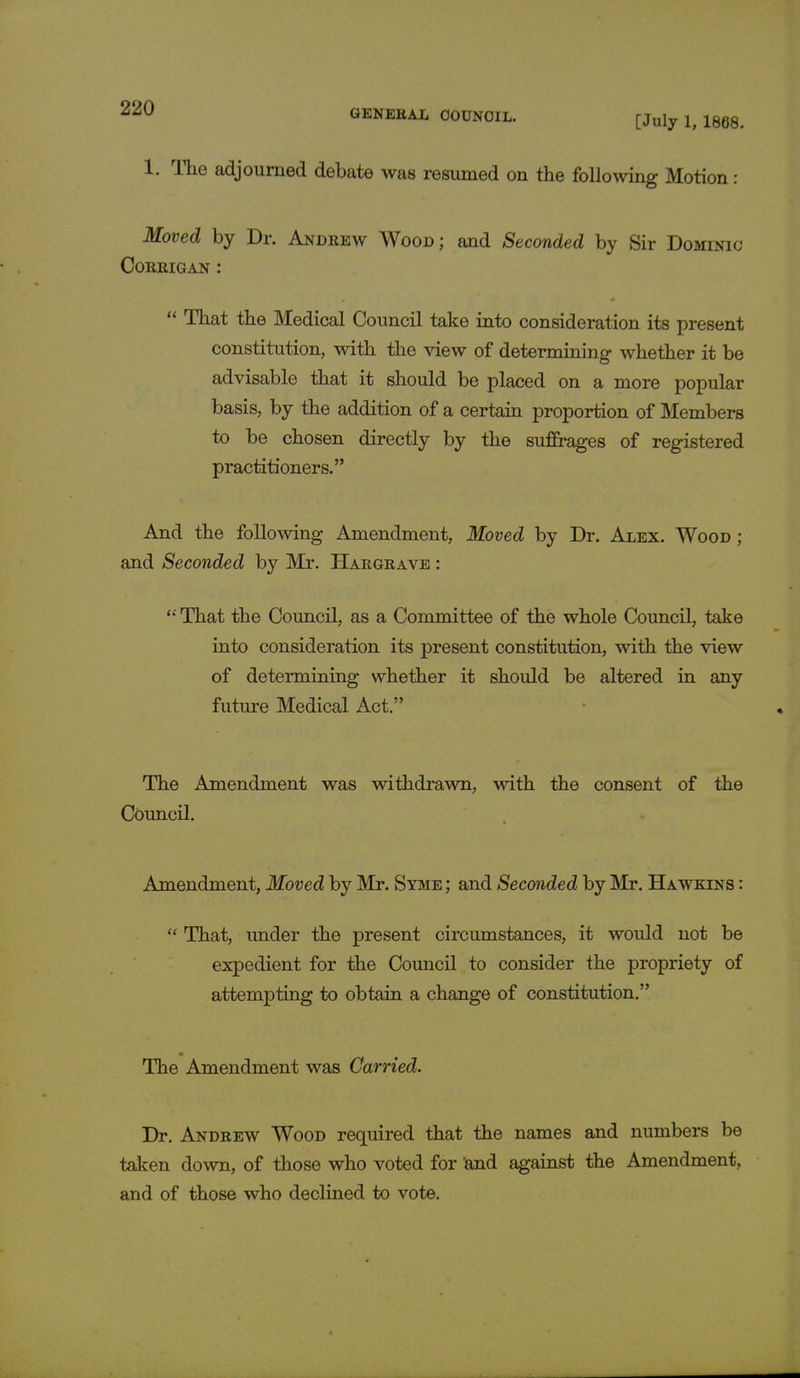 1. Hie adjourned debate was resumed on the following Motion : Moved by Dr. Andrew Wood; and Seconded by Sir Dominic Corrigan :  That the Medical Council take into consideration its present constitution, with the view of determining whether it be advisable that it should be placed on a more popular basis, by the addition of a certain proportion of Members to be chosen directly by the suffrages of registered practitioners. And the following Amendment, Moved by Dr. Alex. Wood ; and Seconded by Mr. Hargrave :  That the Council, as a Committee of the whole Council, take into consideration its present constitution, with the view of determining whether it should be altered in any future Medical Act. The Amendment was withdrawn, with the consent of the Council. Amendment, Moved by Mr. Syme ; and Seconded by Mr. Hawkins :  That, under the present circumstances, it would not be expedient for the Council to consider the propriety of attempting to obtain a change of constitution. The Amendment was Carried. Dr. Andrew Wood required that the names and numbers be taken down, of those who voted for 'and against the Amendment, and of those who declined to vote.