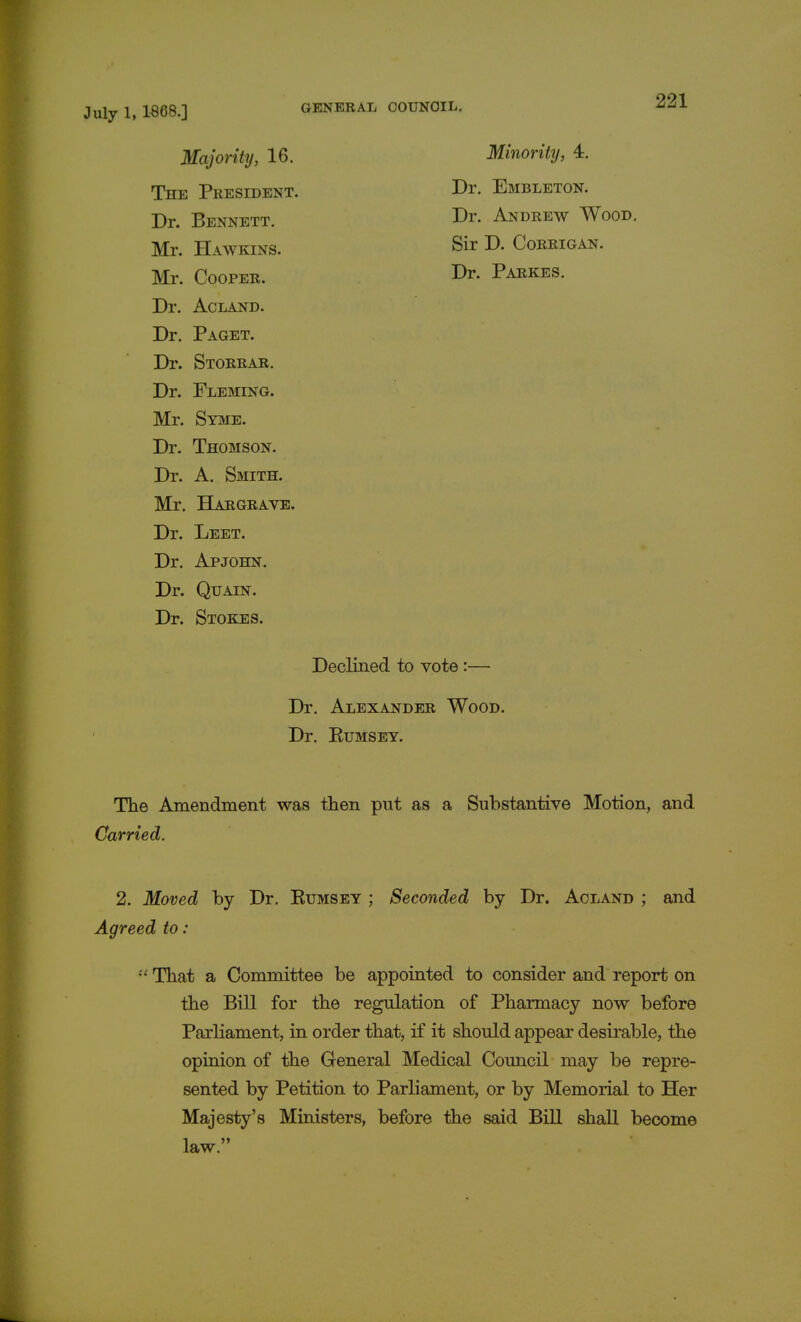 Majority, 16. The President. Dr. Bennett. Mr. Hawkins. Minority, 4. Dr. Embleton. Dr. Andrew Wood. Sir D. Corrigan. Dr. Parke s. Mr. Cooper. Dr. Acland. Dr. Paget. Dr. Storrar. Dr. Fleming. Mr. Syme. Dr. Thomson. Dr. A. Smith. Mr. Hargrave. Dr. Leet. Dr. Apjohn. Dr. Quain. Dr. Stokes. The Amendment was then put as a Substantive Motion, and Carried. 2. Moved by Dr. Rumsey ; Seconded by Dr. Acland ; and Agreed to :  That a Committee be appointed to consider and report on the Bill for the regulation of Pharmacy now before Parliament, in order that, if it should appear desirable, the opinion of the General Medical Council may be repre- sented by Petition to Parliament, or by Memorial to Her Majesty's Ministers, before the said Bill shall become Declined to vote: Dr. Alexander Wood. Dr. Rumsey. law.