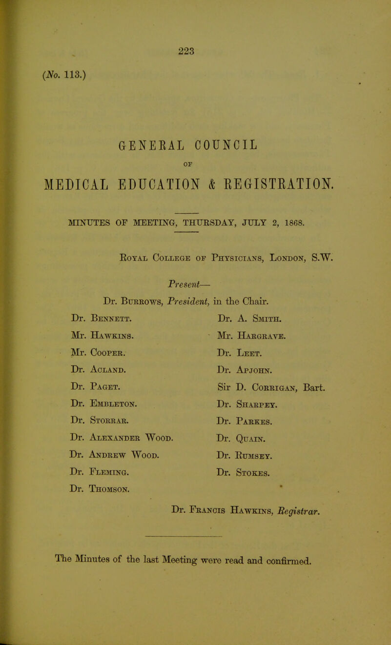 (No. 113.) GENEEAL COUNCIL OF MEDICAL EDUCATION & EEGISTEATION. MINUTES OF MEETING, THURSDAY, JULY 2, 1868. Royal College of Physicians, London, S.W. Present— Dr. Burrows, President, in the Chair. Dr. Bennett. Mr. Hawkins. Mr. Cooper. Dr. Acland. Dr. Paget. Dr. Embleton. Dr. Storrar. Dr. Alexander Wood. Dr. Andrew Wood. Dr. Fleming. Dr. Thomson. Dr. A. Smith. Mr. Hargrave. Dr. Leet. Dr. Apjohn. Sir D. Corrigan, Bart. Dr. Sharpey. Dr. Parkes. Dr. Quain. Dr. Eumsey. Dr. Stokes. Dr. Francis Hawkins, Registrar.