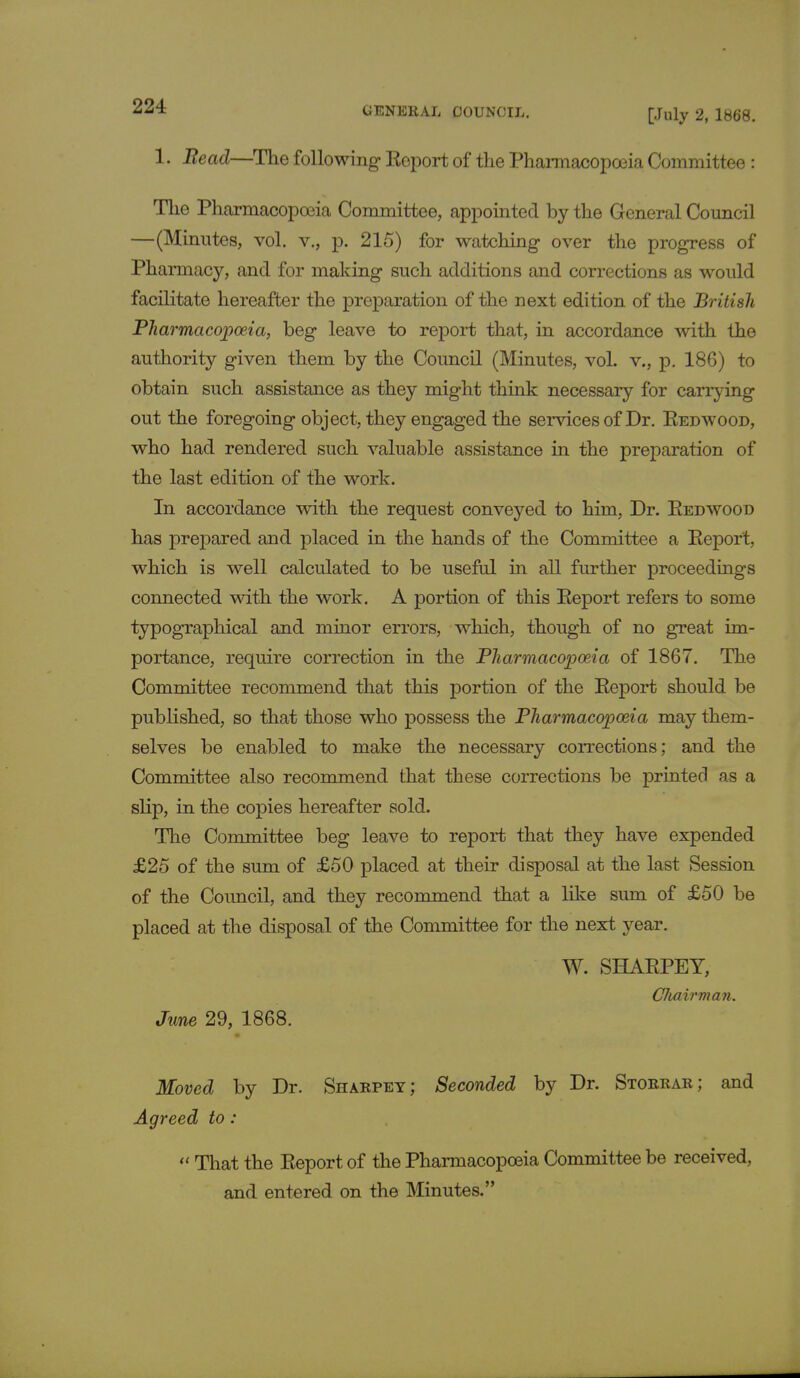 [July 2, 1868. 1. Bead—The following Report of the Pharmacopoeia Committee: The Pharmacopoeia Committee, appointed by the General Council —(Minutes, vol. v., p. 215) for watching over the progress of Pharmacy, and for making such additions and corrections as would facilitate hereafter the preparation of the next edition of the British Pharmacopoeia, beg leave to report that, in accordance with the authority given them by the Council (Minutes, vol. v., p. 186) to obtain such assistance as they might think necessary for carrying out the foregoing object, they engaged the services of Dr. Redwood, who had rendered such valuable assistance in the preparation of the last edition of the work. In accordance wdth the request conveyed to him, Dr. Redwood has prepared and placed in the hands of the Committee a Report, which is well calculated to be useful in all further proceedings connected with the work. A portion of this Report refers to some typographical and minor errors, which, though of no great im- portance, require correction in the Pharmacopoeia of 1867. The Committee recommend that this portion of the Report should be published, so that those who possess the Pharmacopoeia may them- selves be enabled to make the necessary corrections; and the Committee also recommend that these corrections be printed as a slip, in the copies hereafter sold. The Committee beg leave to report that they have expended £25 of the sum of £50 placed at their disposal at the last Session of the Council, and they recommend that a like sum of £50 be placed at the disposal of the Committee for the next year. W. SHARPEY, Chairman. June 29, 1868. Moved by Dr. Sharpey; Seconded by Dr. Storrar; and Agreed to :  That the Report of the Pharmacopoeia Committee be received, and entered on the Minutes.