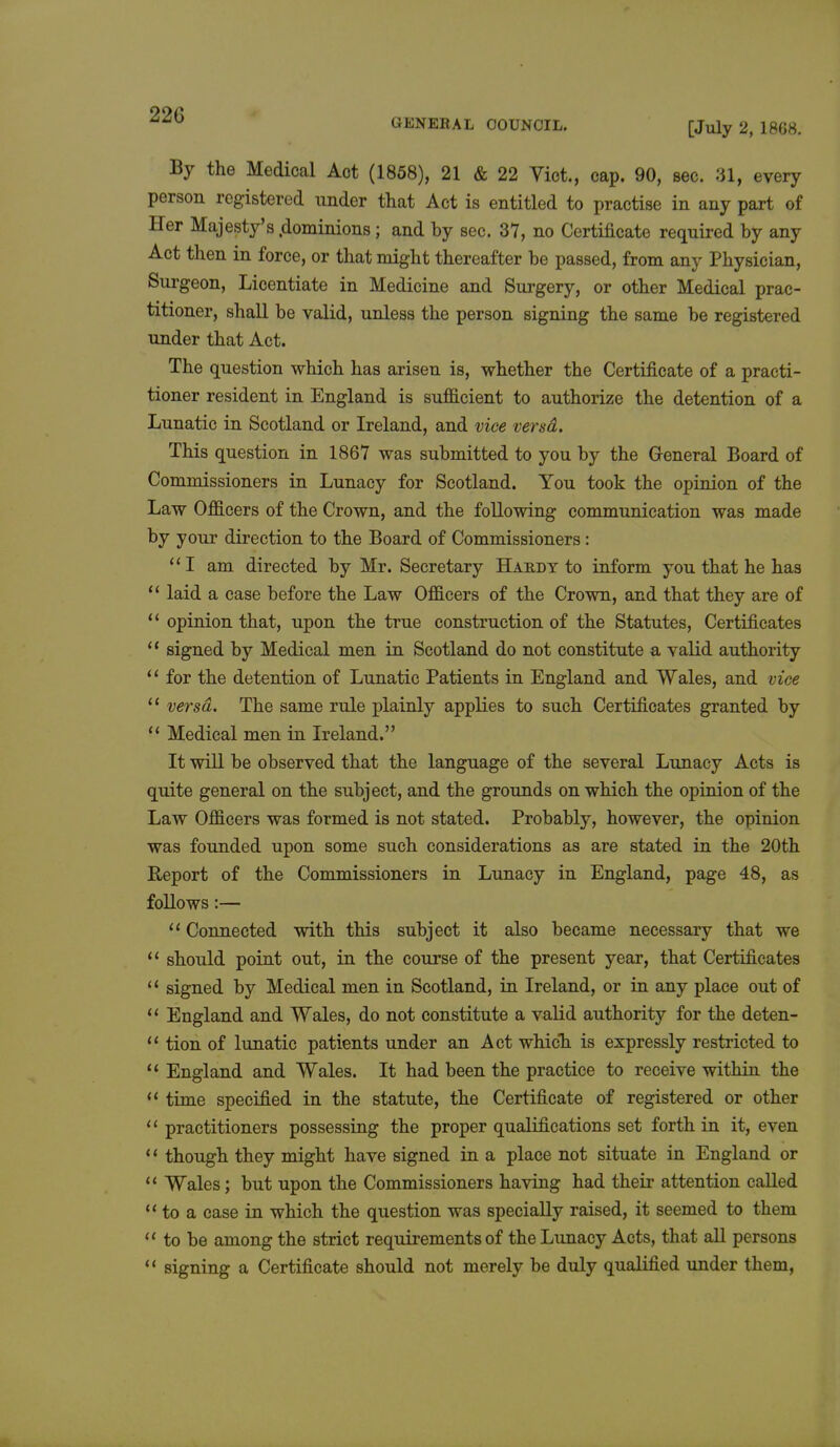 220 GENERAL COUNCIL. [July 2, 1868. By the Medical Aot (1858), 21 & 22 Vict., cap. 90, sec. 31, every person registered under that Act is entitled to practise in any part of Her Majesty's .dominions; and by sec. 37, no Certificate required by any Act then in force, or that might thereafter be passed, from any Physician, Surgeon, Licentiate in Medicine and Surgery, or other Medical prac- titioner, shall be valid, unless the person signing the same be registered under that Act. The question which has arisen is, whether the Certificate of a practi- tioner resident in England is sufficient to authorize the detention of a Lunatic in Scotland or Ireland, and vice versd. This question in 1867 was submitted to you by the General Board of Commissioners in Lunacy for Scotland. You took the opinion of the Law Officers of the Crown, and the following communication was made by your direction to the Board of Commissioners: I am directed by Mr. Secretary Haedy to inform you that he has  laid a case before the Law Officers of the Crown, and that they are of  opinion that, upon the true construction of the Statutes, Certificates  signed by Medical men in Scotland do not constitute a valid authority il for the detention of Lunatic Patients in England and Wales, and vice  versd. The same rule plainly applies to such Certificates granted by  Medical men in Ireland. It will be observed that the language of the several Lunacy Acts is quite general on the subject, and the grounds on which the opinion of the Law Officers was formed is not stated. Probably, however, the opinion was founded upon some such considerations as are stated in the 20th Report of the Commissioners in Lunacy in England, page 48, as follows:—  Connected with this subject it also became necessary that we  should point out, in the course of the present year, that Certificates 14 signed by Medical men in Scotland, in Ireland, or in any place out of  England and Wales, do not constitute a valid authority for the deten-  tion of lunatic patients under an Act which is expressly restricted to  England and Wales. It had been the practice to receive within the  time specified in the statute, the Certificate of registered or other  practitioners possessing the proper qualifications set forth in it, even 11 though they might have signed in a place not situate in England or  Wales; but upon the Commissioners having had their attention called  to a case in which the question was specially raised, it seemed to them  to be among the strict requirements of the Lunacy Acts, that all persons  signing a Certificate should not merely be duly qualified under them,