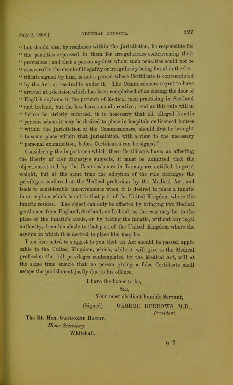 u but should also, by residence within the jurisdiction, be responsible for  the penalties expressed in them for irregularities contravening their  provisions; and that a person against whom such penalties could not be < < recovered in the event of illegality or irregularity being found in the Cer-  tificate signed by him, is not a person whose Certificate is contemplated  by the Act, or receivable under it. The Commissioners regret to have '' arrived at a decision which has been complained of as closing the door of  English asylums to the patients of Medical men practising in Scotland  and Ireland, but the law leaves no alternative ; and as this rule will in  future be strictly enforced, it is necessary that all alleged lunatic '' persons whom it may be desired to place in hospitals or licensed houses  within the jurisdiction of the Commissioners, should first be brought  to some place within that jurisdiction, with a view to the necessary  personal examination, before Certificates can be signed. Considering the importance which these Certificates have, as affecting the liberty of Her Majesty's subjects, it must be admitted that the objections stated by the Commissioners in Lunacy are entitled to great weight, but at the same time the adoption of the rule infringes the privileges conferred on the Medical profession by the Medical Act, and leads to considerable inconvenience when it is desired to place a lunatic in an asylum which is not in that part of the United Kingdom where the lunatic resides. The object can only be effected by bringing two Medical gentlemen from England, Scotland, or Ireland, as the case may be, to the place of the lunatic's abode, or by taking the lunatic, without any legal authority, from his abode to that part of the United Kingdom where the asylum in which it is desired to place him may be. I am instructed to suggest to you that an Act should be passed, appli- cable to the United Kingdom, which, while it will give to the Medical profession the full privileges contemplated by the Medical Act, will at the same time ensure that no person giving a false Certificate shall escape the punishment justly due to his offence. I have the honor to be, Sir, Your most obedient humble Servant, (Signed) GEORGE BURROWS, M.D., President. The Rt. Hon. G-athorne Hardy, Home Secretary, Whitehall. Q 2