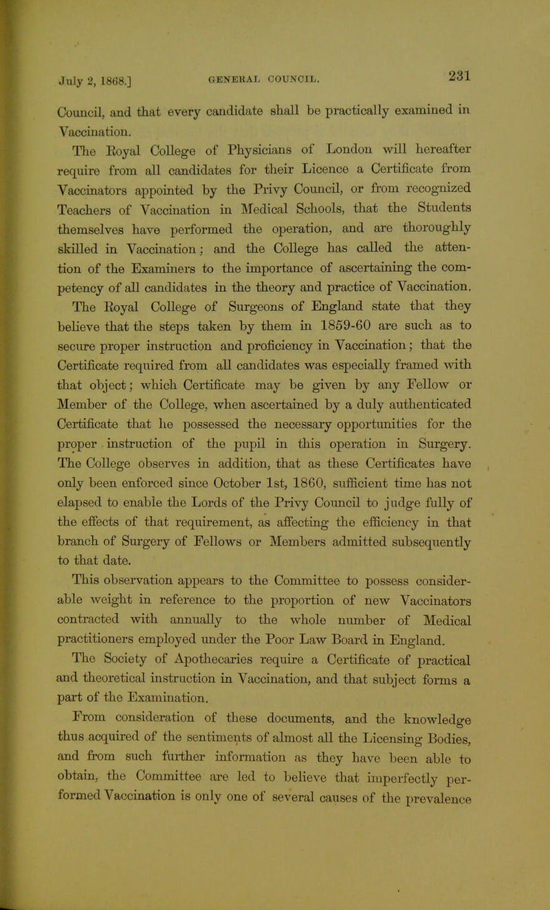 Council, and that every candidate shall be practically examined in Vaccination. The Eoyal College of Physicians of London will hereafter require from all candidates for their Licence a Certificate from Vaccinators appointed by the Privy Council, or from recognized Teachers of Vaccination in Medical Schools, that the Students themselves have performed the operation, and are thoroughly skilled in Vaccination; and the College has called the atten- tion of the Examiners to the importance of ascertaining the com- petency of all candidates in the theory and practice of Vaccination. The Eoyal College of Surgeons of England state that they believe that the steps taken by them in 1859-60 are such as to secure proper instruction and proficiency in Vaccination; that the Certificate required from all candidates was especially framed with that object; which Certificate may be given by any Fellow or Member of the College, when ascertained by a duly authenticated Certificate that he possessed the necessary opportunities for the proper . instruction of the pupil in this operation in Surgery. The College observes in addition, that as these Certificates have only been enforced since October 1st, 1860, sufficient time has not elapsed to enable the Lords of the Privy Council to judge fully of the effects of that requirement, as affecting the efficiency in that branch of Surgery of Fellows or Members admitted subsequently to that date. This observation appears to the Committee to possess consider- able weight in reference to the proportion of new Vaccinators contracted with annually to the whole number of Medical practitioners employed under the Poor Law Board in England. The Society of Apothecaries require a Certificate of practical and theoretical instruction in Vaccination, and that subject forms a part of the Examination. From consideration of these documents, and the knowledge thus acquired of the sentiments of almost all the Licensing Bodies, and from such further information as they have been able to obtain, the Committee are led to believe that imperfectly per- formed Vaccination is only one of several causes of the prevalence i