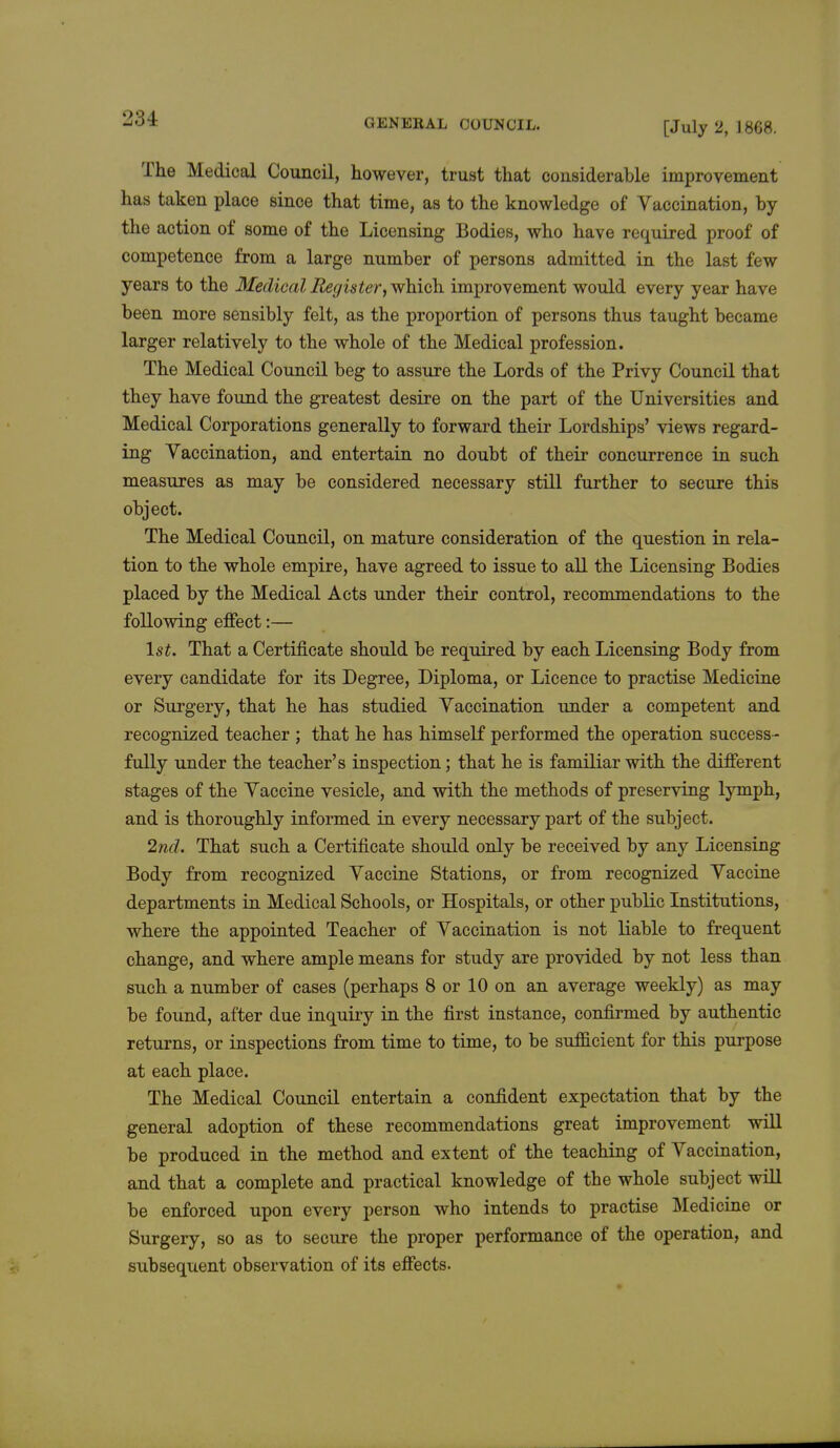 [July 2, 1808. The Medical Council, however, trust that considerable improvement has taken place since that time, as to the knowledge of Vaccination, by the action of some of the Licensing Bodies, who have required proof of competence from a large number of persons admitted in the last few years to the MedicalRegister,whiGh improvement would every year have been more sensibly felt, as the proportion of persons thus taught became larger relatively to the whole of the Medical profession. The Medical Council beg to assure the Lords of the Privy Council that they have found the greatest desire on the part of the Universities and Medical Corporations generally to forward their Lordships' views regard- ing Yaccination, and entertain no doubt of their concurrence in such measures as may be considered necessary still further to secure this object. The Medical Council, on mature consideration of the question in rela- tion to the whole empire, have agreed to issue to all the Licensing Bodies placed by the Medical Acts under their control, recommendations to the following effect:— 1st. That a Certificate should be required by each Licensing Body from every candidate for its Degree, Diploma, or Licence to practise Medicine or Surgery, that he has studied Yaccination under a competent and recognized teacher ; that he has himself performed the operation success - fully under the teacher's inspection; that he is familiar with the different stages of the Yaccine vesicle, and with the methods of preserving lymph, and is thoroughly informed in every necessary part of the subject. 2nd. That such a Certificate should only be received by any Licensing Body from recognized Yaccine Stations, or from recognized Yaccine departments in Medical Schools, or Hospitals, or other public Institutions, where the appointed Teacher of Yaccination is not liable to frequent change, and where ample means for study are provided by not less than such a number of cases (perhaps 8 or 10 on an average weekly) as may be found, after due inquiry in the first instance, confirmed by authentic returns, or inspections from time to time, to be sufficient for this purpose at each place. The Medical Council entertain a confident expectation that by the general adoption of these recommendations great improvement will be produced in the method and extent of the teaching of Yaccination, and that a complete and practical knowledge of the whole subject will be enforced upon every person who intends to practise Medicine or Surgery, so as to secure the proper performance of the operation, and subsequent observation of its effects.