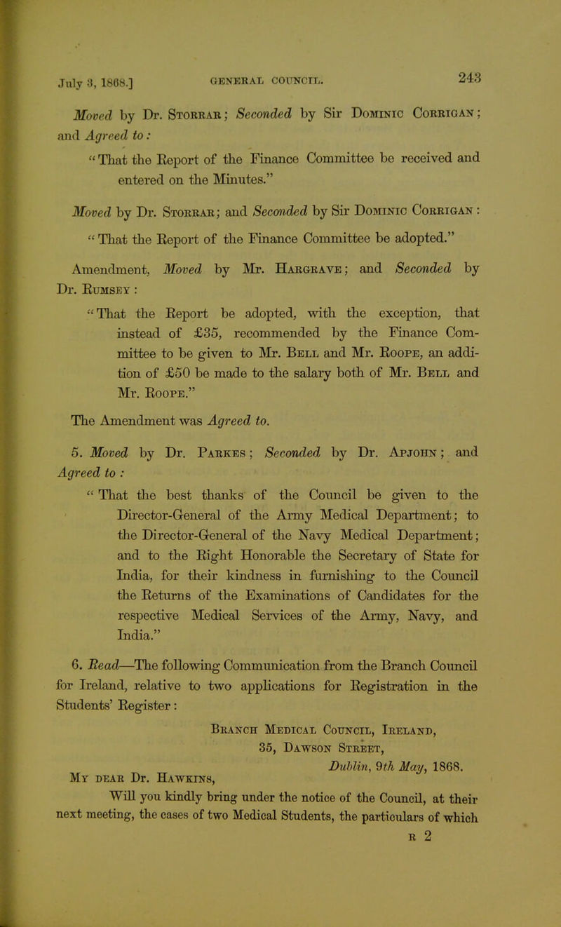 248 Moved by Dr. Storrar; Seconded by Sir Dominic Corrigan; and Agreed to:  That the Report of the Finance Committee be received and entered on the Minutes. Moved by Dr. Storrar; and Seconded by Sir Dominic Corrigan :  That the Eeport of the Finance Committee be adopted. Amendment, Moved by Mr. Hargrave; and Seconded by Dr. Rumsey : That the Eeport be adopted, with the exception, that instead of £35, recommended by the Finance Com- mittee to be given to Mr. Bell and Mr. Roope, an addi- tion of £50 be made to the salary both of Mr. Bell and Mr. Roope. The Amendment was Agreed to. 5. Moved by Dr. Parkes ; Seconded by Dr. Apjohn ; and Agreed to :  That the best thanks of the Council be given to the Director-General of the Army Medical Department; to the Director-General of the Navy Medical Department; and to the Right Honorable the Secretary of State for India, for their kindness in furnishing to the Council the Returns of the Examinations of Candidates for the respective Medical Services of the Army, Navy, and India. 6. Read—The following Communication from the Branch Council for Ireland, relative to two applications for Registration in the Students' Register: Branch Medical Council, Ireland, 35, Dawson Street, Dublin, 9th May, 1868. My dear Dr. Hawelns, Will you kindly bring under the notice of the Council, at their next meeting, the cases of two Medical Students, the particulars of which r 2