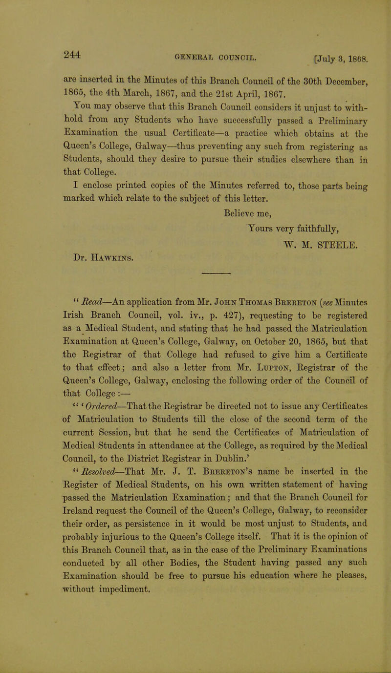 [July 3, 1868. are inserted in the Minutes of this Branch Council of the 30th December, 1865, the 4th March, 1867, and the 21st April, 1867. You may observe that this Branch Council considers it unjust to with- hold from any Students who have successfully passed a Preliminary Examination the usual Certificate—a practice which obtains at the Queen's College, Gralway—thus preventing any such from registering as Students, should they desire to pursue their studies elsewhere than in that College. I enclose printed copies of the Minutes referred to, those parts being marked which relate to the subject of this letter. Believe me, Yours very faithfully, W. M. STEELE. Dr. Hawkins. 11 Read—An application from Mr. John Thomas Brereton {see Minutes Irish Branch Council, vol. iv., p. 427), requesting to be registered as a Medical Student, and stating that he had passed the Matriculation Examination at Queen's College, Galway, on October 20, 1865, but that the Registrar of that College had refused to give him a Certificate to that effect; and also a letter from Mr. Lupton, Registrar of the Queen's College, Gralway, enclosing the following order of the Council of that College :—  ' Ordered—That the Registrar be directed not to issue any Certificates of Matriculation to Students till the close of the second term of the current Session, but that he send the Certificates of Matriculation of Medical Students in attendance at the College, as required by the Medical Council, to the District Registrar in Dublin.' u Resolved—That Mr. J. T. Beereton's name be inserted in the Register of Medical Students, on his own written statement of having passed the Matriculation Examination; and that the Branch Council for Ireland request the Council of the Queen's College, Galway, to reconsider their order, as persistence in it would be most unjust to Students, and probably injurious to the Queen's College itself. That it is the opinion of this Branch Council that, as in the case of the Preliminary Examinations conducted by all other Bodies, the Student having passed any such Examination should be free to pursue his education where he pleases, without impediment.