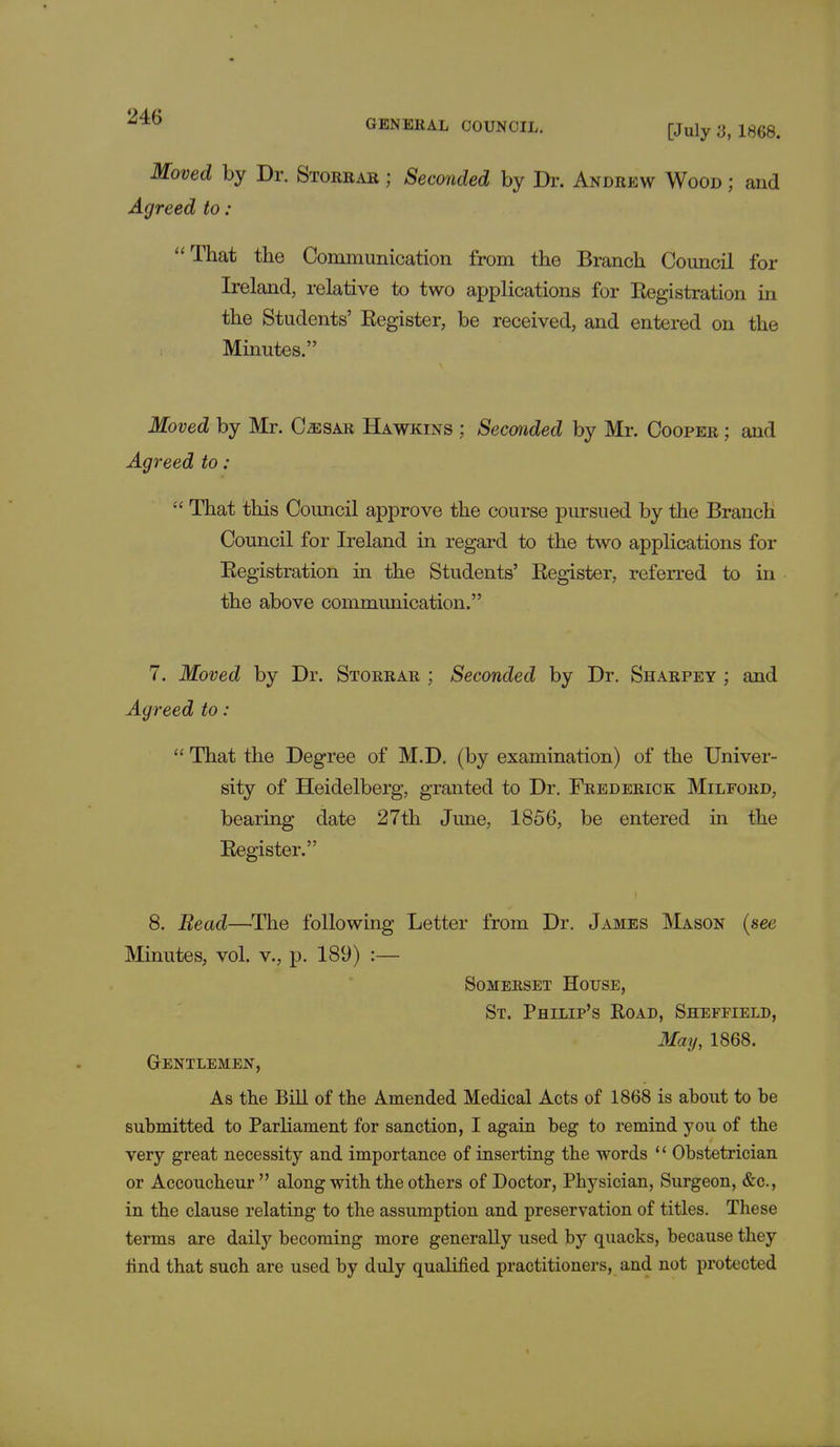 Moved by Dr. Storrar ; Seconded by Dr. Andrew Wood ; and Agreed to : That the Communication from the Branch Council for Ireland, relative to two applications for Registration in the Students' Register, be received, and entered on the Minutes. Moved by Mr. C^sar Hawkins ; Seconded by Mr. Cooper ; and Agreed to:  That this Council approve the course pursued by the Branch Council for Ireland in regard to the two applications for Registration in the Students' Register, referred to in the above communication. 7. Moved by Dr. Storrar ; Seconded by Dr. Sharpey ; and Agreed to:  That the Degree of M.D. (by examination) of the Univer- sity of Heidelberg, granted to Dr. Frederick Milford, bearing date 27th June, 1856, be entered in the Register. 8. Bead—The following Letter from Dr. James Mason (see Minutes, vol. v., p. 189) :— Somerset House, St. Philip's Road, Sheffield, May, 1868. Gentlemen, As the Bill of the Amended Medical Acts of 1868 is about to be submitted to Parliament for sanction, I again beg to remind you of the very great necessity and importance of inserting the words '' Obstetrician or Accoucheur along with the others of Doctor, Physician, Surgeon, &c, in the clause relating to the assumption and preservation of titles. These terms are daily becoming more generally used by quacks, because they find that such are used by duly qualified practitioners, aud not protected