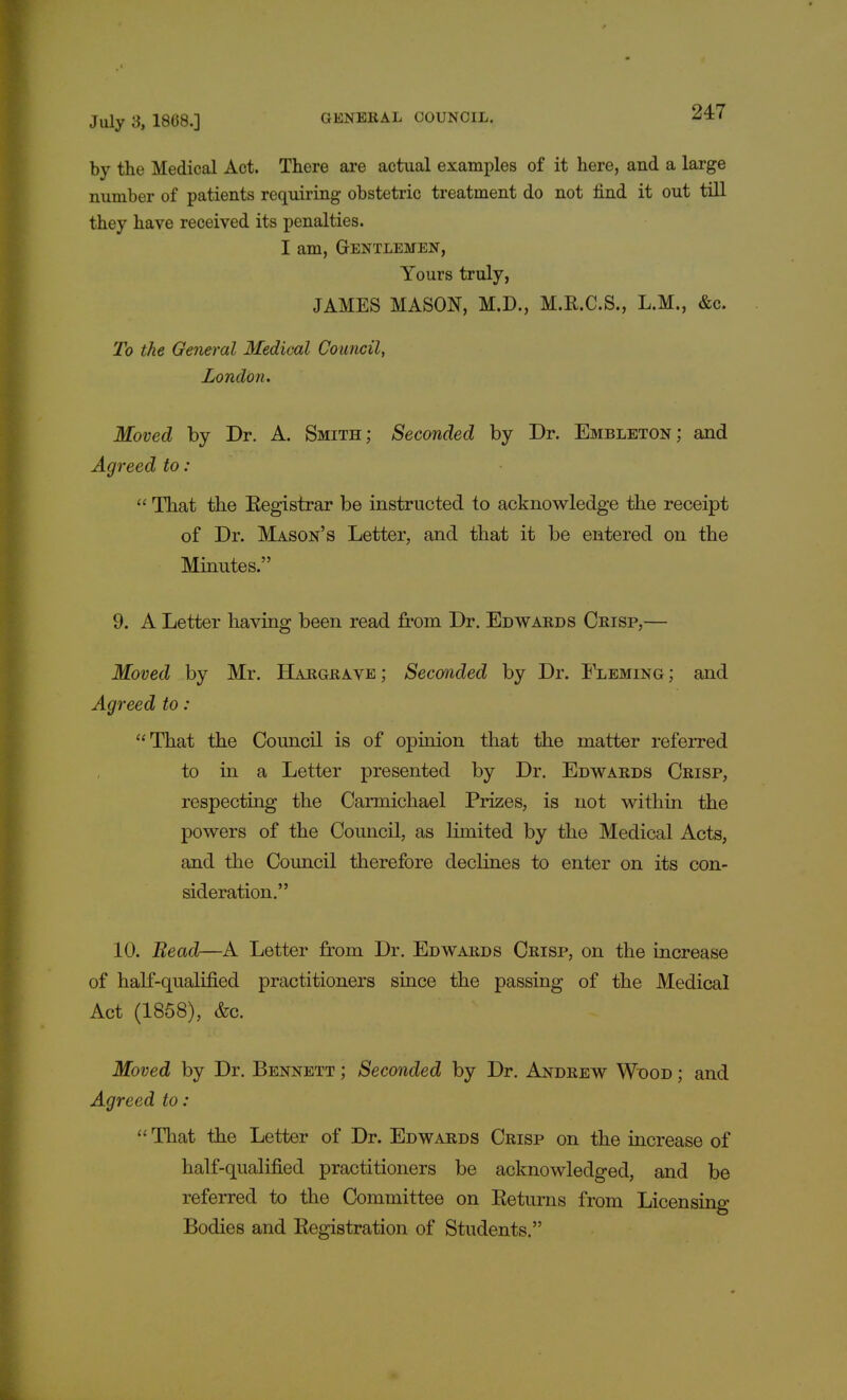 by the Medical Act. There are actual examples of it here, and a large number of patients requiring obstetric treatment do not find it out till they have received its penalties. I am, GENTLEMEN, Yours truly, JAMES MASON, M.D., M.R.C.S., L.M., &c. To the General Medical Council, London. Moved by Dr. A. Smith; Seconded by Dr. Embleton; and Agreed to :  That the Eegistrar be instructed to acknowledge the receipt of Dr. Mason's Letter, and that it be entered on the Minutes. 9. A Letter having been read from Dr. Edwards Crisp,— Moved by Mr. Hargrave ; Seconded by Dr. Fleming ; and Agreed to : That the Council is of opinion that the matter referred to in a Letter presented by Dr. Edwards Crisp, respecting the Carmichael Prizes, is not within the powers of the Council, as limited by the Medical Acts, and the Council therefore declines to enter on its con- sideration. 10. Bead—A Letter from Dr. Edwards Crisp, on the increase of half-qualified practitioners since the passing of the Medical Act (1858), &c. Moved by Dr. Bennett ; Seconded by Dr. Andrew Wood ; and Agreed to:  That the Letter of Dr. Edwards Crisp on the increase of half-qualified practitioners be acknowledged, and be referred to the Committee on Returns from Licensing Bodies and Registration of Students.