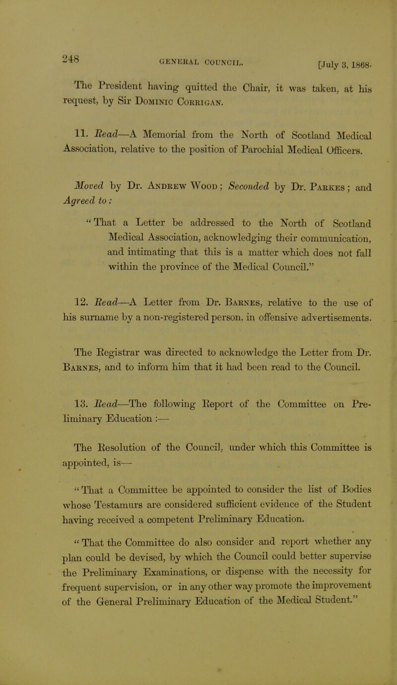 [July 3, 1868- The President having quitted the Chair, it was taken, at hits request, by Sir Dominic Corrigan. 11. Bead—A Memorial from the North of Scotland Medical Association, relative to the position of Parochial Medical Officers. Moved by Dr. Andrew Wood ; Seconded by Dr. Parkes ; and Agreed to : That a Letter be addressed to the North of Scotland Medical Association, acknowledging their communication, and intimating that this is a matter which does not fall within the province of the Medical Council. 12. Bead—A Letter from Dr. Barnes, relative to the use of his surname by a non-registered person, in offensive advertisements. The Registrar was directed to acknowledge the Letter from Dr. Barnes, and to inform him that it had been read to the Council. 13. Bead—The following Report of the Committee on Pre- liminary Education :— The Resolution of the Council, under which this Committee is appointed, is—  That a Committee be appointed to consider the list of Bodies whose Testamurs are considered sufficient evidence of the Student having received a competent Preliminary Education.  That the Committee do also consider and report whether any plan could be devised, by which the Council could better supervise the Preliminary Examinations, or dispense with the necessity for frequent supervision, or in any other way promote the improvement of the General Preliminary Education of the Medical Student.