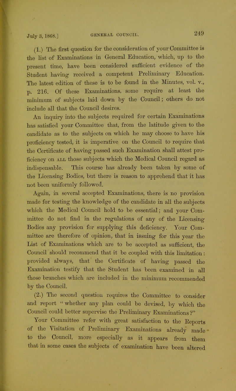 (1.) The first question for the consideration of your Committee is the list of Examinations in General Education, which, up to the present time, have been considered sufficient evidence of the Student having received a competent Preliminary Education. The latest edition of these is to be found in the Minutes, vol. v., p. 216. Of these Examinations, some require at least the minimum of subjects laid down by the Council; others do not include all that the Council desires. An inquiry into the subjects required for certain Examinations has satisfied your Committee that, from the latitude given to the candidate as to the subjects on which he may choose to have his proficiency tested, it is imperative on the Council to require that the Certificate of having passed such Examination shall attest pro- ficiency on all those subjects which the Medical Council regard as indispensable. This course has already been taken by some of the Licensing Bodies, but there is reason to apprehend that it has not been uniformly followed. Again, in several accepted Examinations, there is no provision made for testing the knowledge of the candidate in all the subjects which the Medical Council hold to be essential; and your Com- mittee do not find in the regulations of any of the Licensing Bodies any provision for supplying this deficiency. Your Com- mittee are therefore of opinion, that in issuing for this year the List of Examinations which are to be accepted as sufficient, the Council should recommend that it be coupled with this limitation : provided always, that the Certificate of having passed the Examination testify that the Student has been examined in all those branches which are included in the minimum recommended by the Council. (2.) The second question requires the Committee to consider and report  whether any plan could be devised, by which the Council could better supervise the Preliminary Examinations ? Your Committee refer with great satisfaction to the Eeports of the Visitation of Preliminary Examinations already made to the Council, more especially as it appears from them that in some cases the subjects of examination have been altered