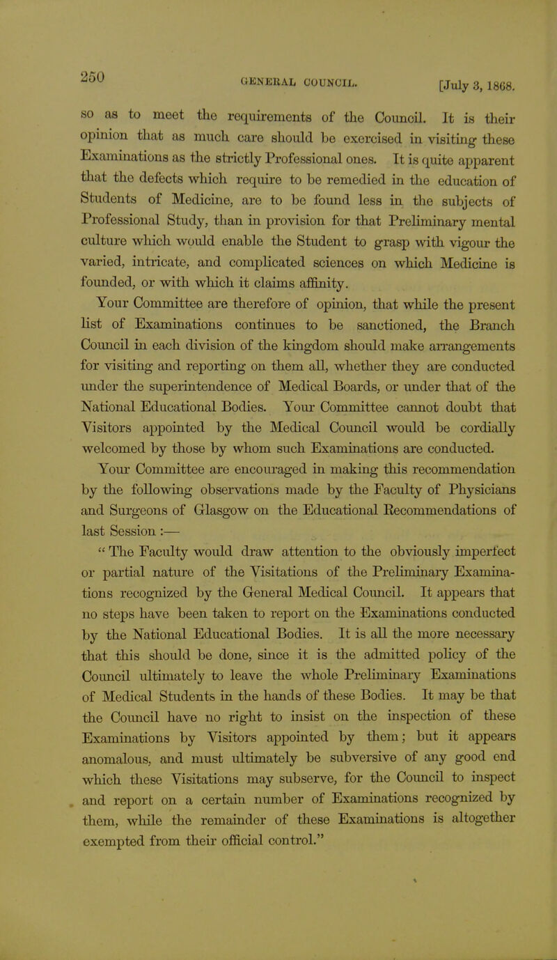 GEN Ell AL COUNCIL. [July 3, 18G8. so as to meet the requirements of the Council. It is their opinion that as much care should be exercised in visiting these Examinations as the strictly Professional ones. It is quite apparent that the defects which require to be remedied in the education of Students of Medicine, are to be found less in the subjects of Professional Study, than in provision for that Preliminary mental culture which would enable the Student to grasp with vigour the varied, intricate, and complicated sciences on which Medicine is founded, or with which it claims affinity. Your Committee are therefore of opinion, that while the present list of Examinations continues to be sanctioned, the Branch Council in each division of the kingdom should make arrangements for visiting and reporting on them all, whether they are conducted under the superintendence of Medical Boards, or under that of the National Educational Bodies. Your Committee cannot doubt that Visitors appointed by the Medical Council would be cordially welcomed by those by whom such Examinations are conducted. Your Committee are encouraged in making this recommendation by the following observations made by the Faculty of Physicians and Surgeons of Glasgow on the Educational Recommendations of last Session:—  The Faculty would draw attention to the obviously imperfect or partial nature of the Visitations of the Preliminary Examina- tions recognized by the General Medical Council. It appears that no steps have been taken to report on the Examinations conducted by the National Educational Bodies. It is all the more necessary that this should be done, since it is the admitted policy of the Council ultimately to leave the whole Preliminary Examinations of Medical Students in the hands of these Bodies. It may be that the Council have no right to insist on the inspection of these Examinations by Visitors appointed by them; but it appears anomalous, and must ultimately be subversive of any good end which these Visitations may subserve, for the Council to inspect and report on a certain number of Examinations recognized by them, while the remainder of these Examinations is altogether exempted from their official control.