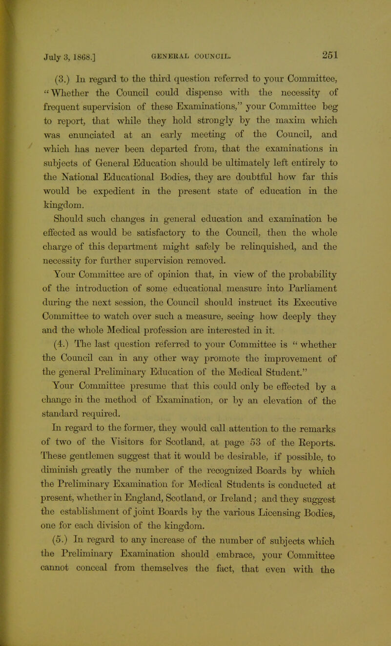 (3.) In regard to the third question referred to your Committee, Whether the Council could dispense with the necessity of frequent supervision of these Examinations, your Committee beg to report, that while they hold strongly by the maxim which was enunciated at an early meeting of the Council, and which has never been departed from, that the examinations in subjects of General Education should be ultimately left entirely to the National Educational Bodies, they are doubtful how far this would be expedient in the present state of education in the kingdom. Should such changes in general education and examination be effected as would be satisfactory to the Council, then the whole charge of this department might safely be relinquished, and the necessity for further supervision removed. Your Committee are of opinion that, in view of the probability of the introduction of some educational measure into Parliament during the next session, the Council should instruct its Executive Committee to watch over such a measure, seeing how deeply they and the whole Medical profession are interested in it. (4.) The last question referred to your Committee is  whether the Council can in any other way promote the improvement of the general Preliminary Education of the Medical Student. Your Committee presume that this could only be effected by a change in the method of Examination, or by an elevation of the standard required. In regard to the former, they would call attention to the remarks of two of the Visitors for Scotland, at page 53 of the Eeports. These gentlemen suggest that it would be desirable, if possible, to diminish greatly the number of the recognized Boards by which the Preliminary Examination for Medical Students is conducted at present, whether in England, Scotland, or Ireland; and they suggest the establishment of joint Boards by the various Licensing Bodies, one for each division of the kingdom. (5.) In regard to any increase of the number of subjects which the Preliminary Examination should embrace, your Committee cannot conceal from themselves the fact, that even with the