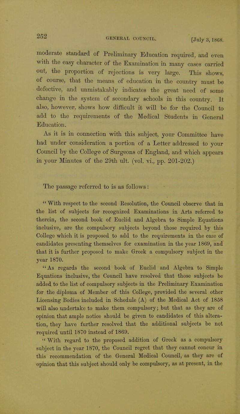 GENERAL COUNCIL. [July 3,1868. moderate standard of Preliminary Education required, and even with the easy character of the Examination in many cases carried out, the proportion of rejections is very large. This shows, of course, that the means of education in the country must be defective, and unmistakably indicates the great need of some change in the system of secondary schools in this country. It also, however, shows how difficult it will be for the Council to add to the requirements of the Medical Students in General Education. As it is in connection with this subject, your Committee have had under consideration a portion of a Letter addressed to your Council by the College of Surgeons of England, and which appears in your Minutes of the 29th ult. (vol. vi., pp. 201-202.) The passage referred to is as follows: 11 With respect to the second Resolution, the Council observe that in the list of subjects for recognized Examinations in Arts referred to therein, the second book of Euclid and Algebra to Simple Equations inclusive, are the compulsory subjects beyond those required by this College which it is proposed to add to the requirements in the case of candidates presenting themselves for examination in the year 1869, and that it is further proposed to make Greek a compulsory subject in the year 1870. 1 'As regards the second book of Euclid and Algebra to Simple Equations inclusive, the Council have resolved that those subjects be added to the list of compulsory subjects in the Preliminary Examination for the diploma of Member of this College, provided the several other Licensing Bodies included in Schedule (A) of the Medical Act of 1858 will also undertake to make them compulsory; but that as they are of opinion that ample notice should be given to candidates of this altera- tion, they have further resolved that the additional subjects be not required until 1870 instead of 1869. With regard to the proposed addition of Greek as a compulsory subject in the year 1870, the Council regret that they cannot concur in this recommendation of the General Medical Council, as they are of opinion that this subject should only be compulsory, as at present, in the