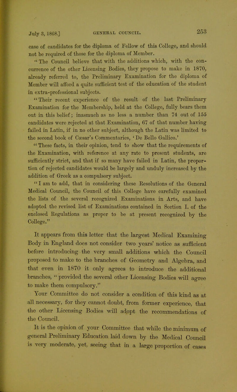 case of candidates for the diploma of Fellow of this College, and should not be required of those for the diploma of Member.  The Council believe that with the additions which, with the con- currence of the other Licensing Bodies, they propose to make in 1870, already referred to, the Preliminary Examination for the diploma of Member will afford a quite sufficient test of the education of the student in extra-professional subjects, Their recent experience of the result of the last Preliminary Examination for the Membership, held at the College, fully bears them out in this belief; inasmuch as no less a number than 74 out of 155 candidates were rejected at that Examination, 67 of that number having failed in Latin, if in no other subject, although the Latin was limited to the second book of Caesar's Commentaries, ' De Bello Gallico.' '' These facts, in their opinion, tend to show that the requirements of the Examination, with reference at any rate to present students, are sufficiently strict, and that if so many have failed in Latin, the propor- tion of rejected candidates would be largely and unduly increased by the addition of Greek as a compulsory subject. I am to add, that in considering these Resolutions of the General Medical Council, the Council of this College have carefully examined the lists of the several recognized Examinations in Arts, and have adopted the revised list of Examinations contained in Section I. of the enclosed Regulations as proper to be at present recognized by the College. It appears from this letter that the largest Medical Examining Body in England does not consider two years' notice as sufficient before introducing the very small additions which the Council proposed to make to the branches of Geometry and Algebra, and that even in 1870 it only agrees to introduce the additional branches,  provided the several other Licensing Bodies will agree to make them compulsory. Your Committee do not consider a condition of this kind as at all necessary, for they cannot doubt, from former experience, that the other Licensing Bodies will adopt the recommendations of the Council. It is the opinion of your Committee that while the minimum of general Preliminary Education laid down by the Medical Council is very moderate, yet, seeing that in a large proportion of cases