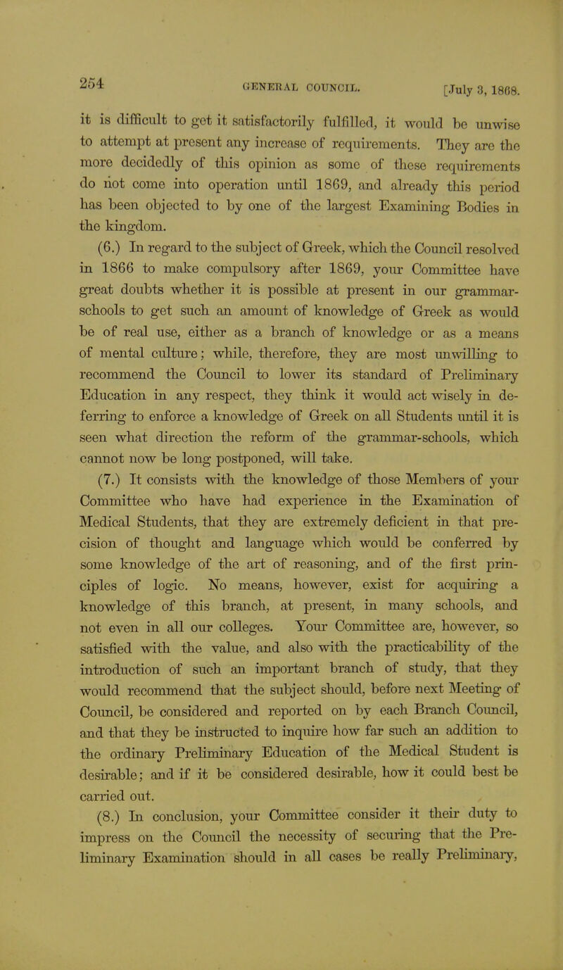 [July 3, 1808. it is difficult to got it satisfactorily fulfilled, it would be unwise to attempt at present any increase of requirements. They are the more decidedly of this opinion as some of these requirements do hot come into operation until 1869, and already this period has been objected to by one of the largest Examining Bodies in the kingdom. (6.) In regard to the subject of Greek, which the Council resolve* 1 in 1866 to make compulsory after 1869, your Committee have great doubts whether it is possible at present in our grammar- schools to get such an amount of knowledge of Greek as would be of real use, either as a branch of knowledge or as a means of mental culture; while, therefore, they are most unwilling to recommend the Council to lower its standard of Preliminary Education in any respect, they think it would act wisely in de- ferring to enforce a knowledge of Greek on all Students until it is seen what direction the reform of the grammar-schools, which cannot now be long postponed, will take. (7.) It consists with the knowledge of those Members of your Committee who have had experience in the Examination of Medical Students, that they are extremely deficient in that pre- cision of thought and language which would be conferred by some knowledge of the art of reasoning, and of the first prin- ciples of logic. No means, however, exist for acquiring a knowledge of this branch, at present, in many schools, and not even in all our colleges. Your Committee are, however, so satisfied with the value, and also with the practicability of the introduction of such an important branch of study, that they would recommend that the subject should, before next Meeting of Council, be considered and reported on by each Branch Council, and that they be instructed to inquire how far such an addition to the ordinary Preliminary Education of the Medical Student is desirable; and if it be considered desirable, how it could best be carried out. (8.) In conclusion, your Committee consider it their duty to impress on the Council the necessity of securing that the Pre- liminary Examination should in all cases be really Prehminary,