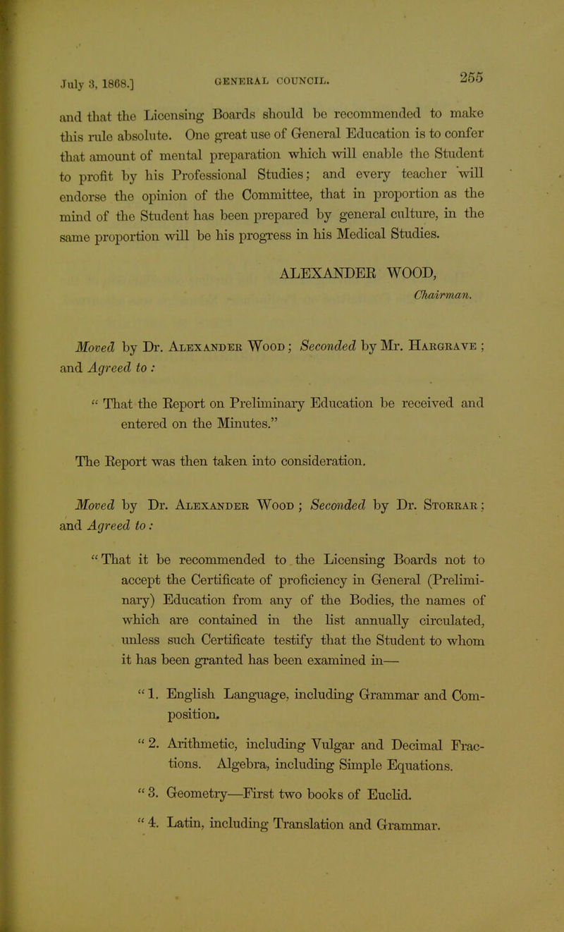 and that the Licensing Boards should be recommended to make this ride absolute. One great use of General Education is to confer that amount of mental preparation which will enable the Student to profit by his Professional Studies; and every teacher will endorse the opinion of the Committee, that in proportion as the mind of the Student has been prepared by general culture, in the same proportion will be his progress in his Medical Studies. ALEXANDER WOOD, Chairman. Moved by Dr. Alexander Wood ; Seconded by Mr. Hargrave ; and Agreed to:  That the Report on Preliminary Education be received and entered on the Minutes. The Report was then taken into consideration. Moved by Dr. Alexander Wood ; Seconded by Dr. Storrar ; and Agreed to : That it be recommended to the Licensing Boards not to accept the Certificate of proficiency in General (Prelimi- nary) Education from any of the Bodies, the names of which are contained in the list annually circulated, unless such Certificate testify that the Student to whom it has been granted has been examined in— 1. English Language, including Grammar and Com- position.  2. Arithmetic, including Vulgar and Decimal Frac- tions. Algebra, including Simple Equations.  3. Geometry—First two books of Euclid.  4. Latin, including Translation and Grammar.