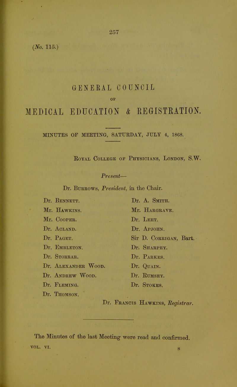 (No. 115.) GENERAL COUNCIL OF MEDICAL EDUCATION & BEGISTBATION. MINUTES OF MEETING, SATURDAY, JULY 4, 1868. Royal College of Physicians, London, S.W. Present— Dr. Burrows, President, in the Chair. Dr. Bennett. Mr. Hawkins. Mr. Cooper. Dr. Aoland. Dr. Paget. Dr. Embleton. Dr. Storrar. Dr. Alexander Wood. Dr. Andrew Wood. Dr. Fleming. Dr. Thomson. Dr. A. Smith. Mr. Hargrave. Dr. Leet. Dr. Apjohn. Sir D. Corrigan, Bart. Dr. Sharpey. Dr. Parkes. Dr. Quain. Dr. Rumsey. Dr. Stokes. Dr. Francis Hawkins, Begistrar. The Minutes of the last Meeting were read and confirmed. vol. vi. s