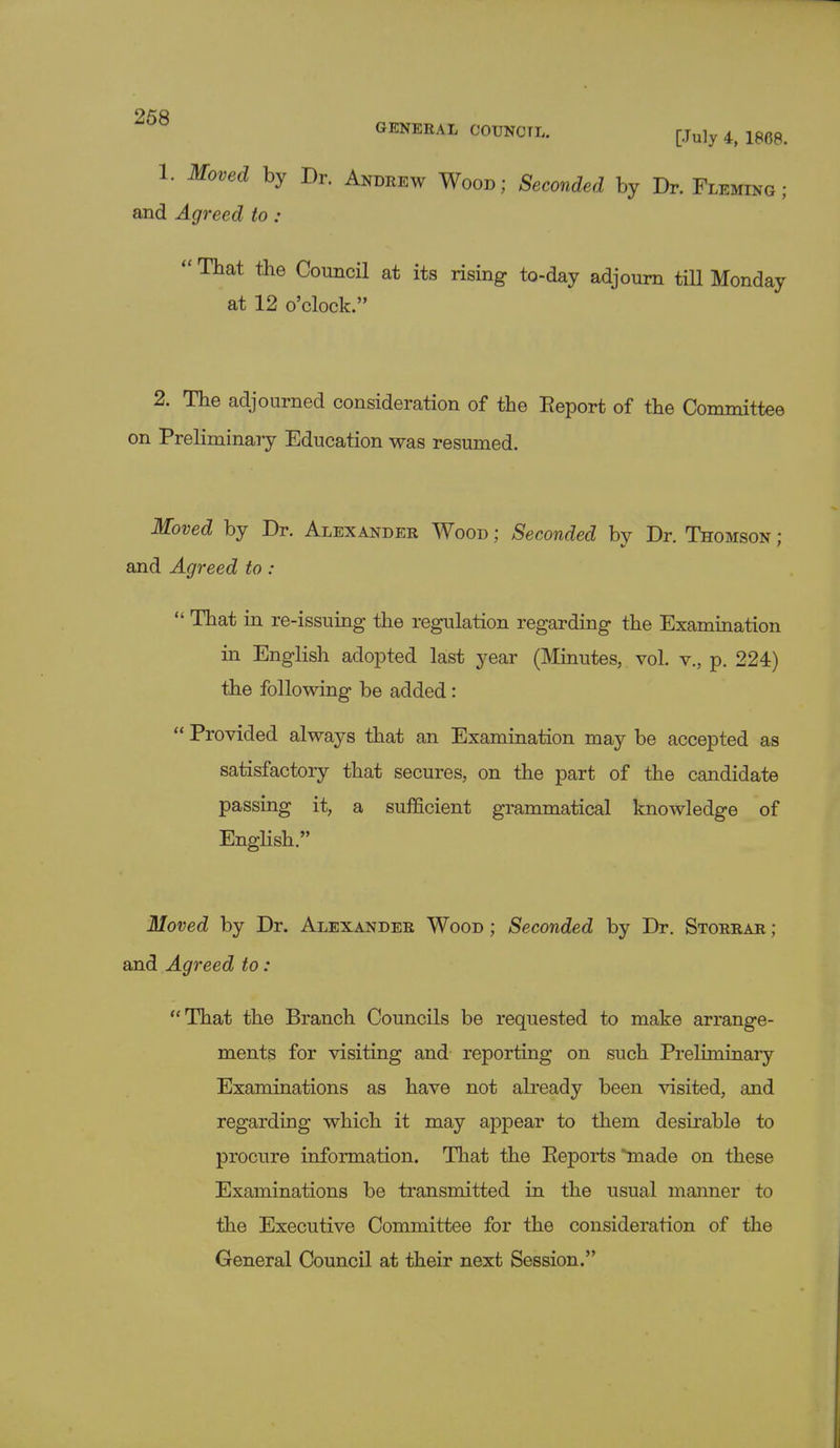 95« GENERAL COUNCIL. [Ju]y 4> 1868> 1. Moved by Dr. Andrew Wood; Seconded by Dr. Fleming; and Agreed to :  That the Council at its rising to-day adjourn till Monday at 12 o'clock. 2. The adjourned consideration of the Report of the Committee on Preliminary Education was resumed. Moved by Dr. Alexander Wood ; Seconded by Dr. Thomson : and Agreed to :  That in re-issuing the regulation regarding the Examination in English adopted last year (Minutes, vol. v., p. 224) the following be added:  Provided always that an Examination may be accepted as satisfactory that secures, on the part of the candidate passing it, a sufficient grammatical knowledge of English. Moved by Dr. Alexander Wood ; Seconded by Dr. Storrar ; and Agreed to: That the Branch Councils be requested to make arrange- ments for visiting and reporting on such Preliminary Examinations as have not already been visited, and regarding which it may appear to them desirable to procure information. That the Reports made on these Examinations be transmitted in the usual manner to the Executive Committee for the consideration of the General Council at their next Session.