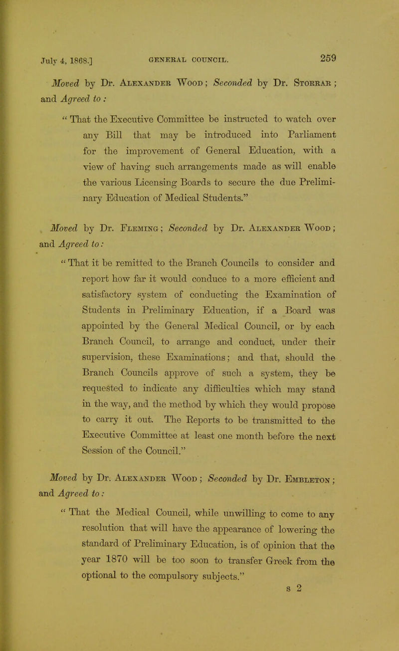 Moved by Dr. Alexander Wood ; Seconded by Dr. Storrar ; and Agreed to :  That the Executive Committee be instructed to watch over any Bill that may be introduced into Parliament for the improvement of General Education, with a view of having such arrangements made as will enable the various Licensing Boards to secure the due Prelimi- nary Education of Medical Students. Moved by Dr. Fleming ; Seconded by Dr. Alexander Wood ; and Agreed to:  That it be remitted to the Branch Councils to consider and report how far it would conduce to a more efficient and satisfactory system of conducting the Examination of Students in Preliminary Education, if a Board was appointed by the General Medical Council, or by each Branch Council, to arrange and conduct, under their supervision, these Examinations; and that, should the Branch Councils approve of such a system, they be requested to indicate any difficulties which may stand in the way, and the method by which they would propose to carry it out. The Eeports to be transmitted to the Executive Committee at least one month before the next Session of the Council. Moved by Dr. Alexander Wood ; Seconded by Dr. Embleton ; and Agreed to:  That the Medical Council, while unwilling to come to any resolution that will have the appearance of lowering the standard of Preliminary Education, is of opinion that the year 1870 will be too soon to transfer Greek from the optional to the compulsory subjects. s 2