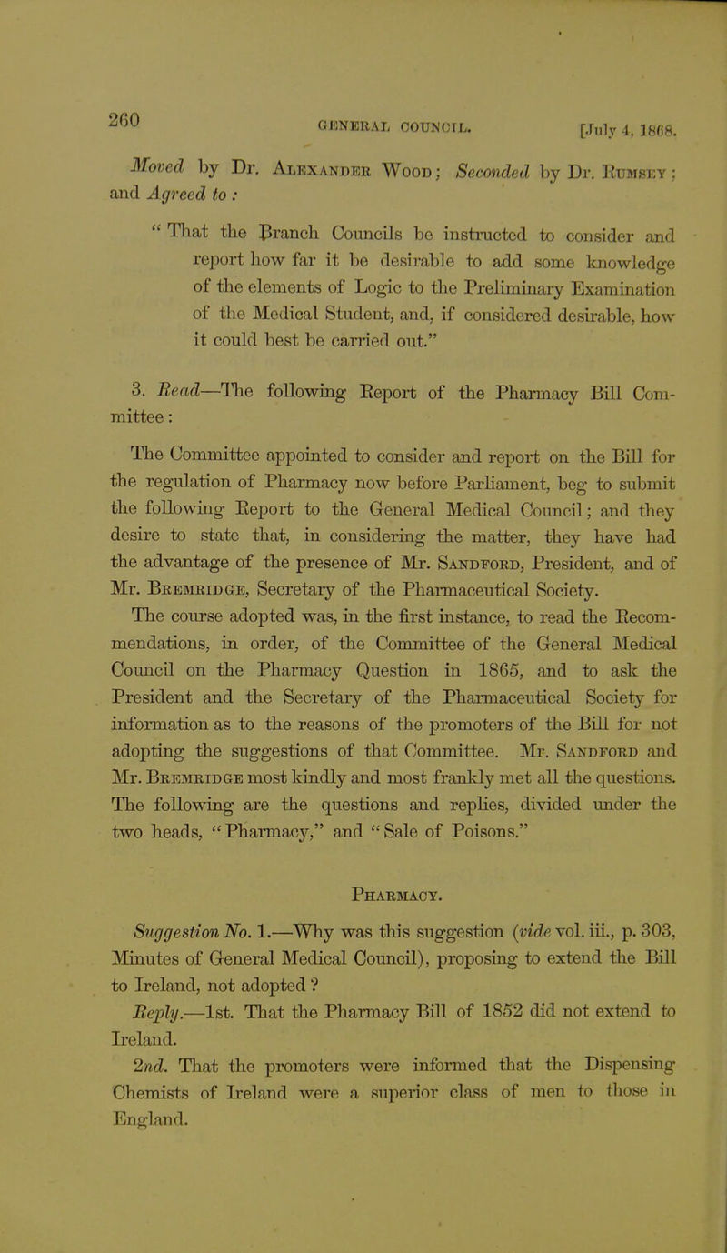 Moved by Dr. Alexander Wood ; Seconded by Dr. Rumsey ; and Agreed to :  That the branch Councils be instructed to consider and report how far it be desirable to add some knowledge of the elements of Logic to the Preliminary Examination of the Medical Student, and, if considered desirable, how it could best be carried out. 3. Bead—The following Report of the Pharmacy Bill Com- mittee : The Committee appointed to consider and report on the Bill for the regulation of Pharmacy now before Parliament, beg to submit the following Report to the General Medical Council; and they desire to state that, in considering the matter, they have had the advantage of the presence of Mr. Sandford, President, and of Mr. Bremridge, Secretary of the Pharmaceutical Society. The course adopted was, in the first instance, to read the Recom- mendations, in order, of the Committee of the General Medical Council on the Pharmacy Question in 1865, and to ask the President and the Secretary of the Pharmaceutical Society for information as to the reasons of the promoters of the Bill for not adopting the suggestions of that Committee. Mr. Sandford and Mr. Bremridge most kindly and most frankly met all the questions. The following are the questions and replies, divided under the two heads,  Pharmacy, and  Sale of Poisons. Pharmacy. Suggestion No. 1.—Why was this suggestion (vide vol. iii., p. 303, Minutes of General Medical Council), proposing to extend the Bill to Ireland, not adopted ? Bephj.—1st. That the Pharmacy Bill of 1852 did not extend to Ireland. 2nd. That the promoters were informed that the Dispensing Chemists of Ireland were a superior class of men to those in England.