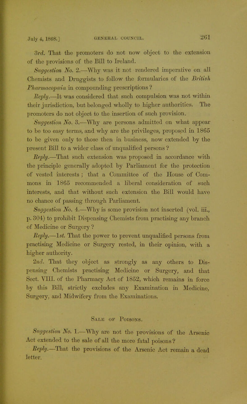 3rd. That the promoters do not now object to the extension of the provisions of the Bill to Ireland. Suggestion No. 2.—Why was it not rendered imperative on all Chemists and Druggists to follow the formularies of the British Pharmacopoeia in compounding prescriptions ? Reply.—It was considered that such compulsion was not within their jurisdiction, but belonged wholly to higher authorities. The promoters do not object to the insertion of such provision. Suggestion No. 3.—Why are persons admitted on what appear to be too easy terms, and why are the privileges, proposed in 1865 to be given only to those then in business, now extended by the present Bill to a wider class of unqualified persons ? Reply.—That such extension was proposed in accordance with the principle generally adopted by Parliament for the protection of vested interests ; that a Committee of the House of Com- mons in 1865 recommended a liberal consideration of such interests, and that without such extension the Bill would have no chance of passing through Parliament. Suggestion No. 4.—Why is some provision not inserted (vol. iii., p. 304) to prohibit Dispensing Chemists from practising any branch of Medicine or Surgery ? Reply.—1st. That the power to prevent unqualified persons from practising Medicine or Surgery rested, in their opinion, with a higher authority. 2nd. That they object as strongly as any others to Dis- pensing Chemists practising Medicine or Surgery, and that Sect. VIII. of the Pharmacy Act of 1852, which remains in force by this Bill, strictly excludes any Examination in Medicine, Surgery, and Midwifery from the Examinations. Sale of Poisons. Suggestion No. 1.—Why are not the provisions of the Arsenic Act extended to the sale of all the more fatal poisons ? Reply.—That the provisions of the Arsenic Act remain a dead letter.