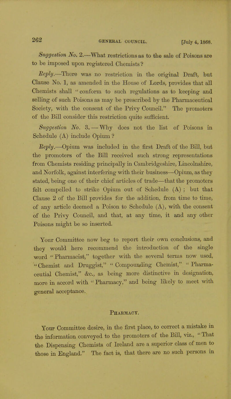 [July 4, 1868. Suggestion No. 2.—What restrictions as to the sale of Poisons are to be imposed upon registered Chemists ? Bephj.—There was no restriction in the original Draft, but Clause No. 1, as amended in the House of Lords, provides that all Chemists shall  conform to such regulations as to keeping and selling of such Poisons as may be prescribed by the Pharmaceutical Society, with the consent of the Privy Council. The promoters of the Bill consider this restriction quite sufficient. Suggestion No. 3.—Why does not the list of Poisons in Schedule (A) include Opium ? Beply.—Opium was included in the first Draft of the Bill, but the promoters of the Bill received such strong representations from Chemists residing principally in Cambridgeshire, Lincolnshire, and Norfolk, against interfering with their business—Opium, as they stated, being one of their chief articles of trade—that the promoters felt compelled to strike Opium out of Schedule (A) ; but that Clause 2 of the Bill provides for the addition, from time to time, of any article deemed a Poison to Schedule (A), with the consent of the Privy Council, and that, at any time, it and any other Poisons might be so inserted. Your Committee now beg to report their own conclusions, and they would here recommend the introduction of the single word Pharmacist, together with the several terms now used,  Chemist and Druggist,  Compounding Chemist,  Pharma- ceutial Chemist, &c, as being more distinctive in designation, more in accord with  Pharmacy, and being likely to meet with general acceptance. Pharmacy. Your Committee desire, in the first place, to correct a mistake in the information conveyed to the promoters of the Bill, viz.,  That the Dispensing Chemists of Ireland are a superior class of men to those in England. The fact is, that there are no such persons in