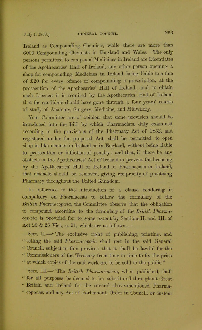 Ireland as Compounding Chemists, while there are more than 6000 Compounding Chemists in England and Wales. The only persons permitted to compound Medicines in Ireland are Licentiates of the Apothecaries' Hall of Ireland, any other person opening a shop for compounding Medicines in Ireland being liable to a fine of £20 for every offence of compounding a prescription, at the prosecution of the Apothecaries' Hall of Ireland; and to obtain such Licence it is required by the Apothecaries' Hall of Ireland that the candidate should have gone through a four years' course of study of Anatomy, Surgery, Medicine, and Midwifery. Your Committee are of opinion that some provision should be introduced into the Bill by which Pharmacists, duly examined according to the provisions of the Pharmacy Act of 1852, and registered under the proposed Act, shall be permitted to open shop in like manner in Ireland as in England, without being liable to prosecution or infliction of penalty; and that, if there be any obstacle in the Apothecaries' Act of Ireland to prevent the licensing by the Apothecaries' Hall of Ireland of Pharmacists in Ireland, that obstacle should be removed, giving reciprocity of practising Pharmacy throughout the United Kingdom. In reference to the introduction of a clause rendering it compulsory on Pharmacists to follow the formulary of the British Pharmacopoeia, the Committee observe that the obligation to compound according to the formulary of the British Pharma- copoeia is provided for to some extent by Sections II. and IH. of Act 25 & 26 Vict., c. 91, which are as follows:— Sect. n.—The exclusive right of publishing, printing, and  selling the said Pharmacopoeia shall rest in the said General  Council, subject to this proviso: that it shall be lawful for the  Commissioners of the Treasury from time to time to fix the price  at which copies of the said work are to be sold to the public. Sect. HI.—The British Pharmacopoeia, when published, shall  for all purposes be deemed to be substituted throughout Great  Britain and Ireland for the several above-mentioned Pharma-  copoeias, and any Act of Parliament, Order in Council, or custom