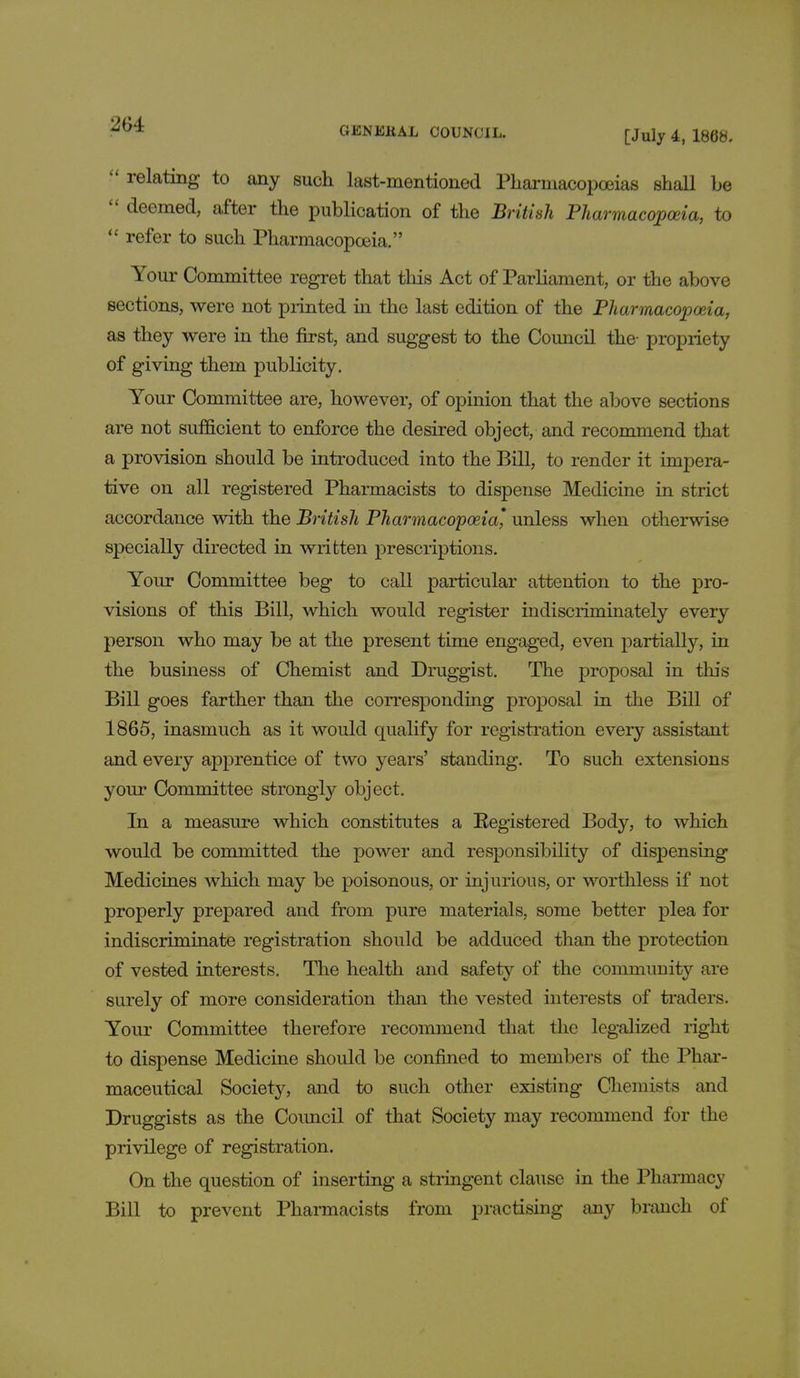 !* relating to any such last-mentioned Pharmacopoeias shall be  deemed, after the publication of the British Pharmacopoeia, to  refer to such Pharmacopoeia. Your Committee regret that this Act of Parliament, or the above sections, were not printed in the last edition of the Pharmacopoeia, as they were in the first, and suggest to the Council the- propriety of giving them publicity. Your Committee are, however, of opinion that the above sections are not sufficient to enforce the desired object, and recommend that a provision should be introduced into the Bill, to render it impera- tive on all registered Pharmacists to dispense Medicine in strict accordance with the British Pharmacopoeia' unless when otherwise specially directed in written prescriptions. Your Committee beg to call particular attention to the pro- visions of this Bill, which would register indiscriminately every person who may be at the present time engaged, even partially, in the business of Chemist and Druggist. The proposal in this Bill goes farther than the corresponding proposal in the Bill of 1865, inasmuch as it would qualify for registration every assistant and every apprentice of two years' standing. To such extensions your Committee strongly object. In a measure which constitutes a Registered Body, to which would be committed the power and responsibility of dispensing Medicines which may be poisonous, or injurious, or worthless if not properly prepared and from pure materials, some better plea for indiscriminate registration should be adduced than the protection of vested interests. The health and safety of the community are surely of more consideration than the vested interests of traders. Your Committee therefore recommend that the legalized right to dispense Medicine should be confined to members of the Phar- maceutical Society, and to such other existing Chemists and Druggists as the Coimcil of that Society may recommend for the privilege of registration. On the question of inserting a stringent clause in the Pharmacy Bill to prevent Pharmacists from practising any branch of