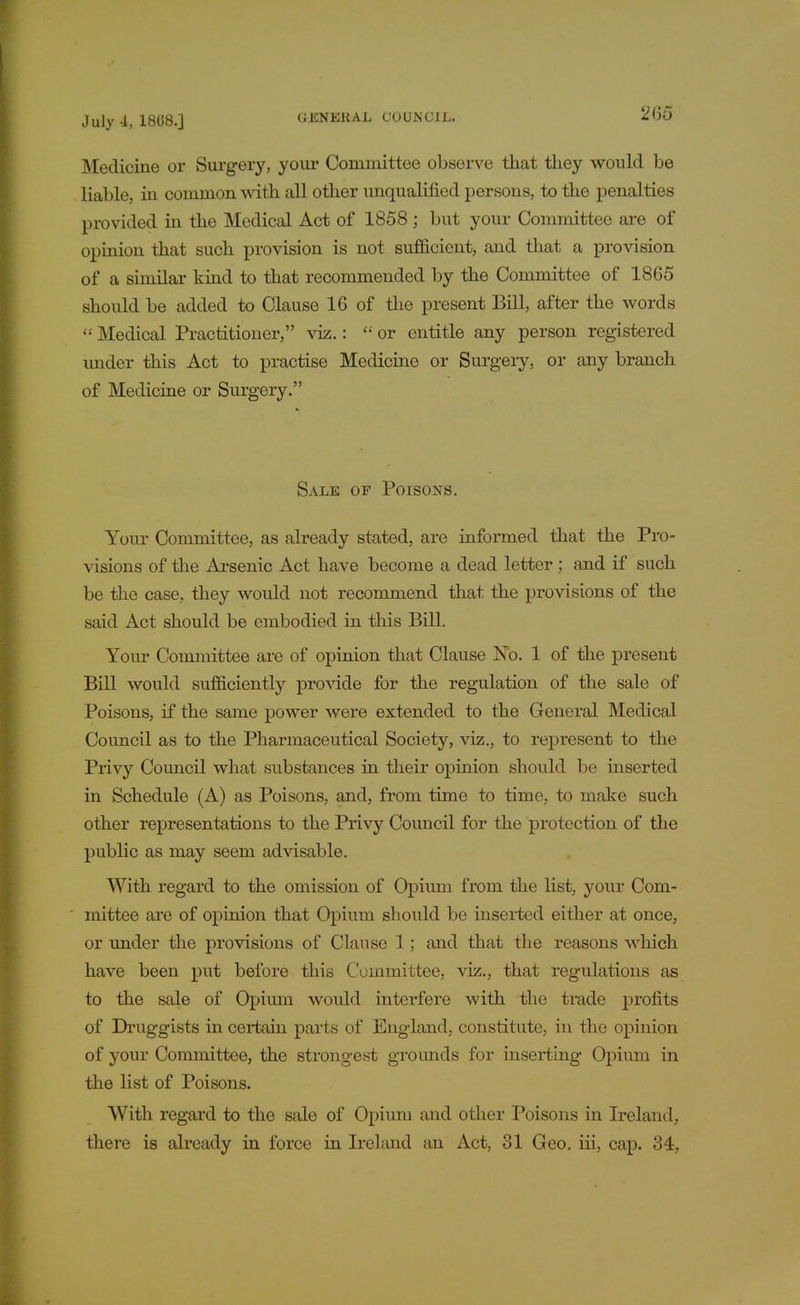 2&o Medicine or Surgery, your Committee observe that they would be liable, in common with all other unqualified persons, to the penalties provided in the Medical Act of 1858 ; but your Committee are of opinion that such provision is not sufficient, and that a provision of a similar kind to that recommended by the Committee of 1865 should be added to Clause 16 of the present Bill, after the words  Medical Practitioner, viz.: or entitle any person registered under this Act to practise Medicine or Surgery, or any branch of Medicine or Surgery. Sale of Poisons. Your Committee, as already stated, are informed that the Pro- visions of the Arsenic Act have become a dead letter ; and if such be the case, they would not recommend that the provisions of the said Act should be embodied in this Bill. Your Committee are of opinion that Clause No. 1 of the present Bill would sufficiently provide for the regulation of the sale of Poisons, if the same power were extended to the General Medical Council as to the Pharmaceutical Society, viz., to represent to the Privy Council what substances in their opinion should be inserted in Schedule (A) as Poisons, and, from time to time, to make such other representations to the Privy Council for the protection of the public as may seem advisable. With regard to the omission of Opium from the list, your Com- mittee are of opinion that Opium should be inserted either at once, or under the provisions of Clause 1; and that the reasons which have been put before this Committee, viz., that regulations as to the sale of Opium would interfere with the trade profits of Druggists in certain parts of England, constitute, in the opinion of your Committee, the strongest grounds for inserting Opium in the list of Poisons. With regard to the sale of Opium and other Poisons in Ireland, there is already in force in Ireland an Act, 31 Geo. iii, cap. 34,