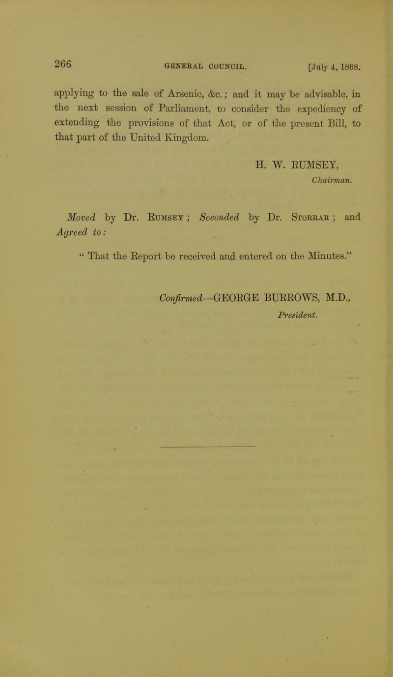 applying to the sale of Arsenic, &c.; and it may be advisable, in the next session of Parliament, to consider the expediency of extending the provisions of that Act, or of the present Bill, to that part of the United Kingdom. H. W. KUMSEY, Chairman. Moved by Dr. Kumsey ; Seconded by Dr. Storrar ; and Agreed to:  That the Report be received and entered on the Minutes. Confirmed—GEORGE BURROWS, M.D., President.