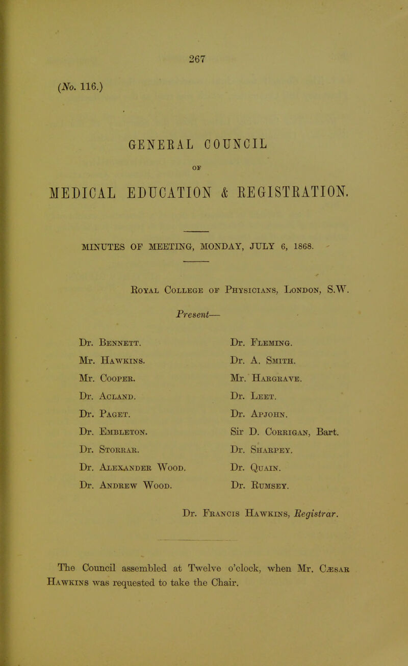 (No. 116.) GENEKAL COUNCIL OF MEDICAL EDUCATION & KEGISTBATION. MINUTES OF MEETING, MONDAY, JULY 6, 1868. Royal College or Physicians, London, S.W. Present- er. Bennett. Mr. Hawkins. Mr. Cooper. Dr. Ac LAND. Dr. Paget. Dr. Embleton. Dr. Storrar. Dr. Alexander Wood. Dr. Andrew Wood. Dr. Fleming. Dr. A. Smith. Mr. Hargrave. Dr. Leet. Dr. Apjohn. Sir D. Corrigan, Bart. Dr. Sharpey. Dr. Quain. Dr. Rumsey. Dr. Francis Hawkins, Begistrar. The Council assembled at Twelve o'clock, when Mr. C^sar Hawkins was requested to take the Chair.