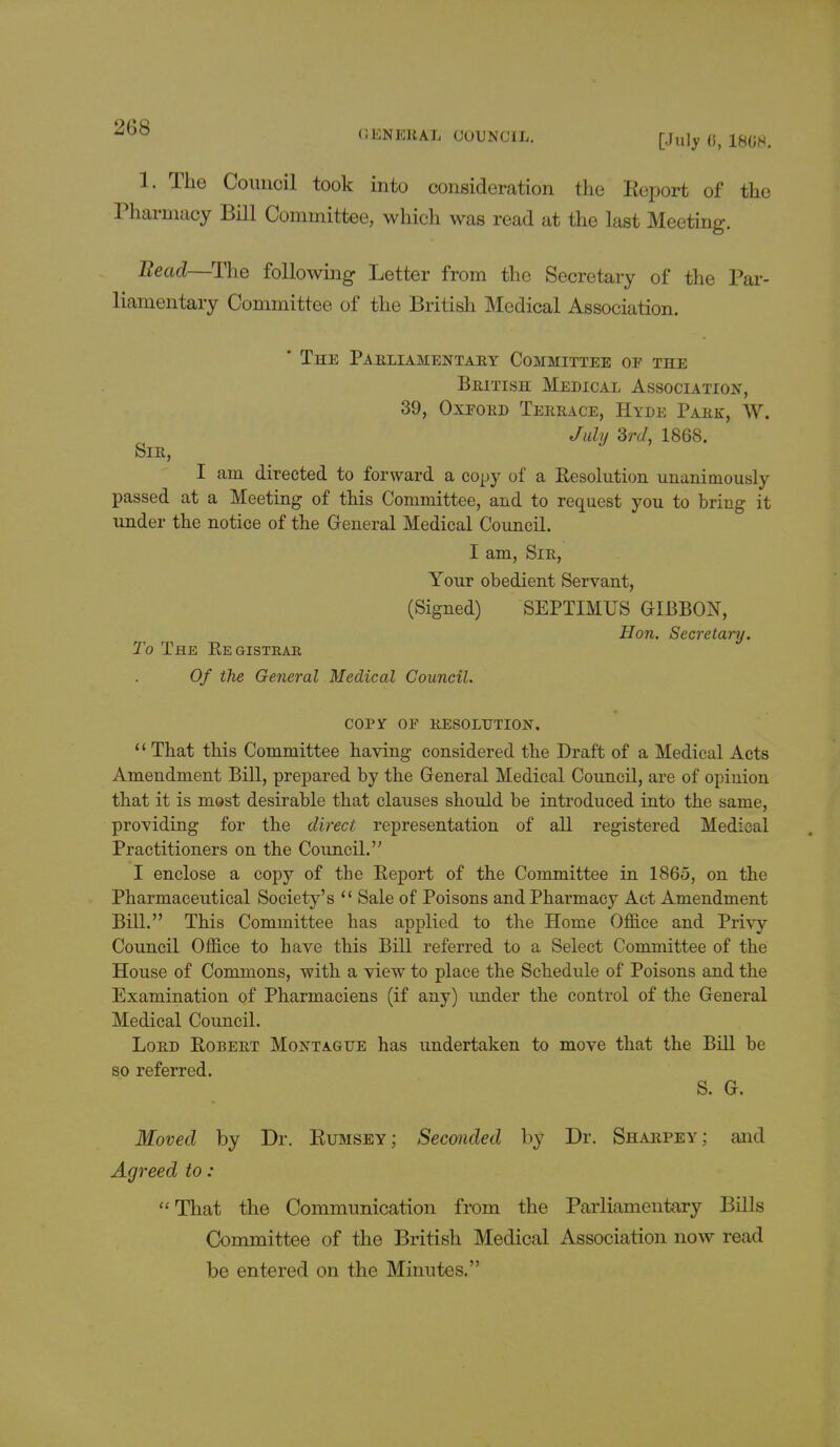 (JENEKAL COUNCIL. [July 6, 1808. 1. The Council took into consideration the Report of the Tharmacy Bill Committee, which was read at the last Meeting. Bead—The following Letter from the Secretary of the Par- liamentary Committee of the British Medical Association. * The Parliamentary Committee of the British Medical Association, 39, Oxford Terrace, Hyde Park, W. July 3rd, 1868. Sir, I am directed to forward a copy of a Resolution unanimously passed at a Meeting of this Committee, and to request you to bring it under the notice of the General Medical Council. I am, Sir, Your obedient Servant, (Signed) SEPTIMUS GIBBON, Hon. Secretary. To The Eegistear Of the General Medical Council. COPY OF RESOLUTION.  That this Committee having considered the Draft of a Medical Acts Amendment Bill, prepared by the General Medical Council, are of opinion that it is most desirable that clauses should be introduced into the same, providing for the direct representation of all registered Mediaal Practitioners on the Council. I enclose a copy of the Eeport of the Committee in 1865, on the Pharmaceutical Society's  Sale of Poisons and Pharmacy Act Amendment Bill. This Committee has applied to the Home Office and Privy Council Office to have this Bill referred to a Select Committee of the House of Commons, with a view to place the Schedule of Poisons and the Examination of Pharmaciens (if any) under the control of the General Medical Council. Lord Robert Montague has undertaken to move that the Bill be so referred. S. G. Moved by Dr. Bumsey; Seconded by Dr. Sharpey; and Agreed to : That the Communication from the Parliamentary Bills Committee of the British Medical Association now read be entered on the Minutes.