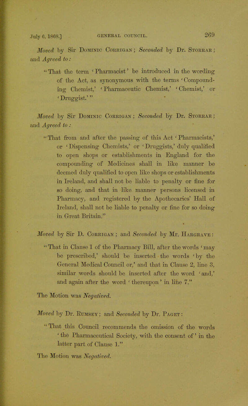 Moved by Sir Dominic Corrigan ; Seconded by Dr. Storrar ; and Agreed to:  That the term 1 Pharmacist' be introduced in the wording of the Act, as synonymous with the terms 'Compound- ing Chemist,' ' Pharmaceutic Chemist,' ' Chemist,' or 'Druggist.' Moved by Sir Dominic Corrigan ; Seconded by Dr. Storrar ; and Agreed to : '•'That from and after the passing of this Act 'Pharmacists,' or ' Dispensing Chemists,' or ' Druggists,' duly qualified to open shops or establishments in England for the compounding of Medicines shall in like manner be deemed duly qualified to open like shops or establishments in Ireland, and shall not be liable to penalty or fine for so doing, and that in like manner persons licensed in Pharmacy, and registered by the Apothecaries' Hall of Ireland, shall not be liable to penalty or fine for so doing in Great Britain. Moved by Sir D. Corrigan ; and Seconded by Mr. Hargrave :  That in Clause 1 of the Pharmacy Bill, after the words ' may be prescribed,' should be inserted the words 'by the General Medical Council or,' and that in Clause 2, line 3, similar words should be inserted after the word ' and,' and again after the word ' thereupon' in line 7. The Motion was Negatived. Moved by Dr. Rumsey ; and Seconded by Dr. Paget :  That this Council recommends the omission of the words ' the Pharmaceutical Society, with the consent of' in the latter part of Clause 1. The Motion was Negatived.